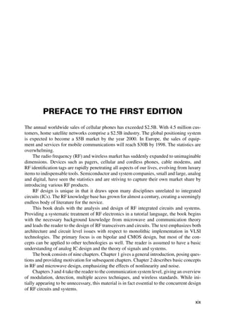 PREFACE TO THE FIRST EDITION
The annual worldwide sales of cellular phones has exceeded $2.5B. With 4.5 million cus-
tomers, home satellite networks comprise a $2.5B industry. The global positioning system
is expected to become a $5B market by the year 2000. In Europe, the sales of equip-
ment and services for mobile communications will reach $30B by 1998. The statistics are
overwhelming.
The radio frequency (RF) and wireless market has suddenly expanded to unimaginable
dimensions. Devices such as pagers, cellular and cordless phones, cable modems, and
RF identiﬁcation tags are rapidly penetrating all aspects of our lives, evolving from luxury
items to indispensable tools. Semiconductor and system companies, small and large, analog
and digital, have seen the statistics and are striving to capture their own market share by
introducing various RF products.
RF design is unique in that it draws upon many disciplines unrelated to integrated
circuits (ICs). The RF knowledge base has grown for almost a century, creating a seemingly
endless body of literature for the novice.
This book deals with the analysis and design of RF integrated circuits and systems.
Providing a systematic treatment of RF electronics in a tutorial language, the book begins
with the necessary background knowledge from microwave and communication theory
and leads the reader to the design of RF transceivers and circuits. The text emphasizes both
architecture and circuit level issues with respect to monolithic implementation in VLSI
technologies. The primary focus is on bipolar and CMOS design, but most of the con-
cepts can be applied to other technologies as well. The reader is assumed to have a basic
understanding of analog IC design and the theory of signals and systems.
The book consists of nine chapters. Chapter 1 gives a general introduction, posing ques-
tions and providing motivation for subsequent chapters. Chapter 2 describes basic concepts
in RF and microwave design, emphasizing the effects of nonlinearity and noise.
Chapters 3 and 4 take the reader to the communication system level, giving an overview
of modulation, detection, multiple access techniques, and wireless standards. While ini-
tially appearing to be unnecessary, this material is in fact essential to the concurrent design
of RF circuits and systems.
xix
 
