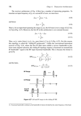 176 Chap. 4. Transceiver Architectures
The receiver architecture of Fig. 4.26(a) has a number of interesting properties. To
translate an input frequency of fin to a second IF of zero, we must have
fLO1 1
1
2
fLO1 5 fin (4.8)
and hence
fLO1 5
2
3
fin. (4.9)
That is, for an input band spanning the range [ f1 f2], the LO must cover a range of [(2/3)f1
(2/3)f2] (Fig. 4.27). Moreover, the ﬁrst IF in this architecture is not constant because
fIF1 5 fin 2 fLO (4.10)
5
1
3
fin. (4.11)
Thus, as fin varies from f1 to f2, fIF1 goes from f1/3 to f2/3 (Fig. 4.27). For this reason,
this topology is called the “sliding-IF architecture.” Unlike the conventional heterodyne
receiver of Fig. 4.16, where the ﬁrst IF ﬁlter must exhibit a narrow bandwidth to per-
form some channel selection, this sliding IF topology requires a fractional (or normalized)
IF bandwidth12
equal to the RF input fractional bandwidth. This is because the former is
given by
BWIF,frac 5
1
3
f2 2
1
3
f1

1
3
f2 1
1
3
f1

/2
, (4.12)
and the latter,
BWRF,frac 5
f2 2 f1
( f2 1 f1)/2
. (4.13)
f
f 1 f
RF Range
f
LO Range
f1
2
3
2
3
f
2
2
f
f1
3 3
f2
First IF
Range
Figure 4.27 LO and IF ranges in the sliding-IF RX.
12. Fractional bandwidth is deﬁned as the bandwidth of interest divided by the center frequency of the band.
 