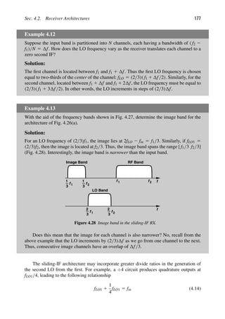Sec. 4.2. Receiver Architectures 177
Example 4.12
Suppose the input band is partitioned into N channels, each having a bandwidth of ( f2 2
f1)/N 5 f. How does the LO frequency vary as the receiver translates each channel to a
zero second IF?
Solution:
The ﬁrst channel is located between f1 and f1 1 f. Thus the ﬁrst LO frequency is chosen
equal to two-thirds of the center of the channel: fLO 5 (2/3)( f1 1 f/2). Similarly, for the
second channel, located between f1 1 f and f1 1 2 f, the LO frequency must be equal to
(2/3)( f1 1 3 f/2). In other words, the LO increments in steps of (2/3) f.
Example 4.13
With the aid of the frequency bands shown in Fig. 4.27, determine the image band for the
architecture of Fig. 4.26(a).
Solution:
For an LO frequency of (2/3)f1, the image lies at 2fLO 2 fin 5 f1/3. Similarly, if fLO1 5
(2/3)f2, then the image is located at f2/3. Thus, the image band spans the range [ f1/3 f2/3]
(Fig. 4.28). Interestingly, the image band is narrower than the input band.
f
f
f
1
Image Band
3
LO Band
RF Band
f 1 f 2
1 f
1
3 2
f
3 1 f
3 2
2 2
Figure 4.28 Image band in the sliding-IF RX.
Does this mean that the image for each channel is also narrower? No, recall from the
above example that the LO increments by (2/3) f as we go from one channel to the next.
Thus, consecutive image channels have an overlap of f/3.
The sliding-IF architecture may incorporate greater divide ratios in the generation of
the second LO from the ﬁrst. For example, a ÷4 circuit produces quadrature outputs at
fLO1/4, leading to the following relationship
fLO1 1
1
4
fLO1 5 fin (4.14)
 