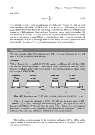 178 Chap. 4. Transceiver Architectures
and hence
fLO1 5
4
5
fin. (4.15)
The detailed spectra of such an architecture are studied in Problem 4.1. But we must
make two observations here. (1) With a ÷4 circuit, the second LO frequency is equal to
fin/5, slightly lower than that of the ﬁrst sliding-IF architecture. This is desirable because
generation of LO quadrature phases at lower frequencies incurs smaller mismatches. (2)
Unfortunately, the use of a ÷4 circuit reduces the frequency difference between the image
and the signal, making it more difﬁcult to reject the image and even the thermal noise of
the antenna and the LNA in the image band. In other words, the choice of the divide ratio
is governed by the trade-off between quadrature accuracy and image rejection.
Example 4.14
We wish to select a sliding-IF architecture for an 802.11g receiver. Determine the pros and
cons of a ÷2 or a ÷4 circuit in the LO path.
Solution:
With a ÷2 circuit, the 11g band (2.40–2.48 GHz) requires an LO range of 1.600–1.653 GHz
and hence an image range of 800–827 MHz [Fig. 4.29(a)]. Unfortunately, since the CDMA
transmit band begins at 824 MHz, such a sliding-IF receiver may experience a large image
in the range of 824–827 MHz.
f
Image Band
3
80
MHz
0.800 0.827 2.400 2.480
RF Band
80 MHz
f
Image Band
2.400 2.480
RF Band
80 MHz
20 MHz
1.440 1.488
(GHz) (GHz)
(a) (b)
Figure 4.29 Image band in an 11g RX with a (a) divide-by-2 circuit, (b) divide-by-4 circuit.
With a ÷4 circuit, the LO range is 1.920–1.984 GHz and the image range, 1.440–
1.488 GHz [Fig. 4.29(b)]. This image band is relatively quiet. (Only Japan has allocated a
band around 1.4 GHz to WCDMA.) Thus, the choice of the ÷4 ratio proves advantageous
here if the LNA selectivity can suppress the thermal noise in the image band. The ﬁrst IF
is lower in the second case and may be beneﬁcial in some implementations.
The baseband signals produced by the heterodyne architecture of Fig. 4.26(a) suffer
from a number of critical imperfections, we study these effects in the context of direct-
conversion architectures.
 