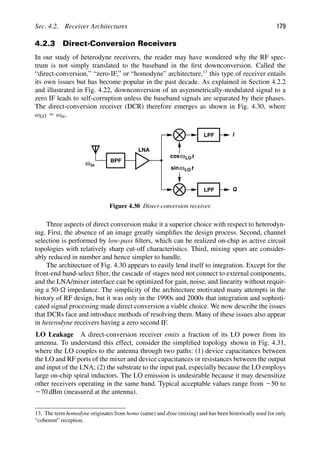 Sec. 4.2. Receiver Architectures 179
4.2.3 Direct-Conversion Receivers
In our study of heterodyne receivers, the reader may have wondered why the RF spec-
trum is not simply translated to the baseband in the ﬁrst downconversion. Called the
“direct-conversion,” “zero-IF,” or “homodyne” architecture,13
this type of receiver entails
its own issues but has become popular in the past decade. As explained in Section 4.2.2
and illustrated in Fig. 4.22, downconversion of an asymmetrically-modulated signal to a
zero IF leads to self-corruption unless the baseband signals are separated by their phases.
The direct-conversion receiver (DCR) therefore emerges as shown in Fig. 4.30, where
ωLO 5 ωin.
LPF
LPF
I
Q
t
cos
t
sinω
ω
LNA
BPF
ωin
LO
LO
Figure 4.30 Direct-conversion receiver.
Three aspects of direct conversion make it a superior choice with respect to heterodyn-
ing. First, the absence of an image greatly simpliﬁes the design process. Second, channel
selection is performed by low-pass ﬁlters, which can be realized on-chip as active circuit
topologies with relatively sharp cut-off characteristics. Third, mixing spurs are consider-
ably reduced in number and hence simpler to handle.
The architecture of Fig. 4.30 appears to easily lend itself to integration. Except for the
front-end band-select ﬁlter, the cascade of stages need not connect to external components,
and the LNA/mixer interface can be optimized for gain, noise, and linearity without requir-
ing a 50- impedance. The simplicity of the architecture motivated many attempts in the
history of RF design, but it was only in the 1990s and 2000s that integration and sophisti-
cated signal processing made direct conversion a viable choice. We now describe the issues
that DCRs face and introduce methods of resolving them. Many of these issues also appear
in heterodyne receivers having a zero second IF.
LO Leakage A direct-conversion receiver emits a fraction of its LO power from its
antenna. To understand this effect, consider the simpliﬁed topology shown in Fig. 4.31,
where the LO couples to the antenna through two paths: (1) device capacitances between
the LO and RF ports of the mixer and device capacitances or resistances between the output
and input of the LNA; (2) the substrate to the input pad, especially because the LO employs
large on-chip spiral inductors. The LO emission is undesirable because it may desensitize
other receivers operating in the same band. Typical acceptable values range from 250 to
270 dBm (measured at the antenna).
13. The term homodyne originates from homo (same) and dyne (mixing) and has been historically used for only
“coherent” reception.
 