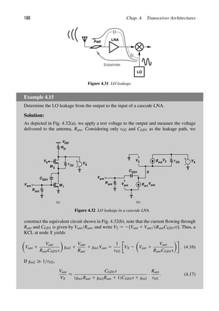 180 Chap. 4. Transceiver Architectures
LNA
Pad
LO
Substrate
Figure 4.31 LO leakage.
Example 4.15
Determine the LO leakage from the output to the input of a cascode LNA.
Solution:
As depicted in Fig. 4.32(a), we apply a test voltage to the output and measure the voltage
delivered to the antenna, Rant. Considering only rO2 and CGD1 as the leakage path, we
M 1
R
(a)
M
r
Vb
C
R
Vant
VX
O2
D
VDD
GD1
2
g
g r
m2 2 O2
V
V2
Vant
Vant
m1
CGD1
R
Vant
VX
(b)
ant
ant
X
Figure 4.32 LO leakage in a cascode LNA.
construct the equivalent circuit shown in Fig. 4.32(b), note that the current ﬂowing through
Rant and CGD1 is given by Vant/Rant, and write V2 5 2[Vant 1 Vant/(RantCGD1s)]. Thus, a
KCL at node X yields

Vant 1
Vant
RantCGD1s

gm2 1
Vant
Rant
1 gm1Vant 5
1
rO2
VX 2

Vant 1
Vant
RantCGD1s

. (4.16)
If gm2 1/rO2,
Vant
VX
≈
CGD1s
(gm1Rant 1 gm2Rant 1 1)CGD1s 1 gm2
·
Rant
rO2
. (4.17)
 
