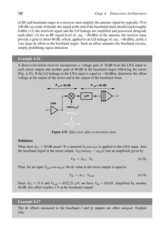 182 Chap. 4. Transceiver Architectures
of RF and baseband stages in a receiver must amplify the antenna signal by typically 70 to
100 dB; (as a rule of thumb, the signal at the end of the baseband chain should reach roughly
0 dBm.) (2) the received signal and the LO leakage are ampliﬁed and processed alongside
each other; (3) for an RF signal level of, say, 280 dBm at the antenna, the receiver must
provide a gain of about 80 dB, which, applied to an LO leakage of, say, 260 dBm, yields a
very large dc offset in the baseband stages. Such an offset saturates the baseband circuits,
simply prohibiting signal detection.
Example 4.16
A direct-conversion receiver incorporates a voltage gain of 30 dB from the LNA input to
each mixer output and another gain of 40 dB in the baseband stages following the mixer
(Fig. 4.35). If the LO leakage at the LNA input is equal to 260 dBm, determine the offset
voltage at the output of the mixer and at the output of the baseband chain.
LNA
LPF
t
cos
t
sinω
ω
A v1 = 30 dB A v2 = 40 dB
LO
LO
Figure 4.35 Effect of dc offset in baseband chain.
Solution:
What does AV1 5 30 dB mean? If a sinusoid V0 cos ωint is applied to the LNA input, then
the baseband signal at the mixer output, Vbb cos(ωin 2 ωLO)t, has an amplitude given by
Vbb 5 AV1 · V0. (4.18)
Thus, for an input Vleak cos ωLOt, the dc value at the mixer output is equal to
Vdc 5 AV1 · Vleak. (4.19)
Since AV1 5 31.6 and Vleak 5 (632/2) μV, we have Vdc 5 10 mV. Ampliﬁed by another
40 dB, this offset reaches 1 V at the baseband output!
Example 4.17
The dc offsets measured in the baseband I and Q outputs are often unequal. Explain
why.
 