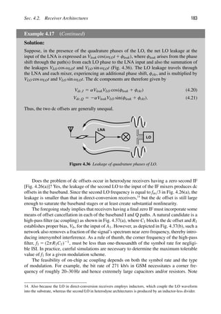 Sec. 4.2. Receiver Architectures 183
Example 4.17 (Continued)
Solution:
Suppose, in the presence of the quadrature phases of the LO, the net LO leakage at the
input of the LNA is expressed as Vleak cos(ωLOt 1 φleak), where φleak arises from the phase
shift through the path(s) from each LO phase to the LNA input and also the summation of
the leakages VLO cos ωLOt and VLO sin ωLOt (Fig. 4.36). The LO leakage travels through
the LNA and each mixer, experiencing an additional phase shift, φckt, and is multiplied by
VLO cos ωLOt and VLO sin ωLOt. The dc components are therefore given by
Vdc,I 5 αVleakVLO cos(φleak 1 φckt) (4.20)
Vdc,Q 5 2αVleakVLO sin(φleak 1 φckt). (4.21)
Thus, the two dc offsets are generally unequal.
LNA
LO
Figure 4.36 Leakage of quadrature phases of LO.
Does the problem of dc offsets occur in heterodyne receivers having a zero second IF
[Fig. 4.26(a)]? Yes, the leakage of the second LO to the input of the IF mixers produces dc
offsets in the baseband. Since the second LO frequency is equal to fin/3 in Fig. 4.26(a), the
leakage is smaller than that in direct-conversion receivers,14
but the dc offset is still large
enough to saturate the baseband stages or at least create substantial nonlinearity.
The foregoing study implies that receivers having a ﬁnal zero IF must incorporate some
means of offset cancellation in each of the baseband I and Q paths. A natural candidate is a
high-pass ﬁlter (ac coupling) as shown in Fig. 4.37(a), where C1 blocks the dc offset and R1
establishes proper bias, Vb, for the input of A1. However, as depicted in Fig. 4.37(b), such a
network also removes a fraction of the signal’s spectrum near zero frequency, thereby intro-
ducing intersymbol interference. As a rule of thumb, the corner frequency of the high-pass
ﬁlter, f1 5 (2πR1C1)21, must be less than one-thousandth of the symbol rate for negligi-
ble ISI. In practice, careful simulations are necessary to determine the maximum tolerable
value of f1 for a given modulation scheme.
The feasibility of on-chip ac coupling depends on both the symbol rate and the type
of modulation. For example, the bit rate of 271 kb/s in GSM necessitates a corner fre-
quency of roughly 20–30 Hz and hence extremely large capacitors and/or resistors. Note
14. Also because the LO in direct-conversion receivers employs inductors, which couple the LO waveform
into the substrate, whereas the second LO in heterodyne architectures is produced by an inductor-less divider.
 