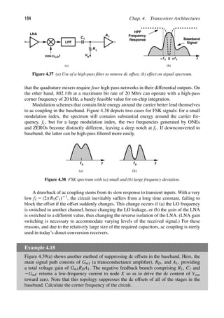 184 Chap. 4. Transceiver Architectures
LPF
LNA
C1
t
cosω
R1
Vb
A1
f
0
Baseband
Signal
HPF
Frequency
Response
(a) (b)
f
+
f
− 1
1
LO
Figure 4.37 (a) Use of a high-pass ﬁlter to remove dc offset, (b) effect on signal spectrum.
that the quadrature mixers require four high-pass networks in their differential outputs. On
the other hand, 802.11b at a maximum bit rate of 20 Mb/s can operate with a high-pass
corner frequency of 20 kHz, a barely feasible value for on-chip integration.
Modulation schemes that contain little energy around the carrier better lend themselves
to ac coupling in the baseband. Figure 4.38 depicts two cases for FSK signals: for a small
modulation index, the spectrum still contains substantial energy around the carrier fre-
quency, fc, but for a large modulation index, the two frequencies generated by ONEs
and ZEROs become distinctly different, leaving a deep notch at fc. If downconverted to
baseband, the latter can be high-pass ﬁltered more easily.
f
fc f
fc
(a) (b)
Figure 4.38 FSK spectrum with (a) small and (b) large frequency deviation.
A drawback of ac coupling stems from its slow response to transient inputs. With a very
low f1 5 (2πR1C1)21, the circuit inevitably suffers from a long time constant, failing to
block the offset if the offset suddenly changes. This change occurs if (a) the LO frequency
is switched to another channel, hence changing the LO leakage, or (b) the gain of the LNA
is switched to a different value, thus changing the reverse isolation of the LNA. (LNA gain
switching is necessary to accommodate varying levels of the received signal.) For these
reasons, and due to the relatively large size of the required capacitors, ac coupling is rarely
used in today’s direct-conversion receivers.
Example 4.18
Figure 4.39(a) shows another method of suppressing dc offsets in the baseband. Here, the
main signal path consists of Gm1 (a transconductance ampliﬁer), RD, and A1, providing
a total voltage gain of Gm1RDA1. The negative feedback branch comprising R1, C1 and
2GmF returns a low-frequency current to node X so as to drive the dc content of Vout
toward zero. Note that this topology suppresses the dc offsets of all of the stages in the
baseband. Calculate the corner frequency of the circuit.
 