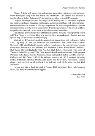 xx Preface to the First Edition
Chapter 5 deals with transceiver architectures, presenting various receiver and trans-
mitter topologies along with their merits and drawbacks. This chapter also includes a
number of case studies that exemplify the approaches taken in actual RF products.
Chapters 6 through 9 address the design of RF building blocks: low-noise ampliﬁers
and mixers, oscillators, frequency synthesizers, and power ampliﬁers, with particular atten-
tion to minimizing the number of off-chip components. An important goal of these chapters
is to demonstrate how the system requirements deﬁne the parameters of the circuits and how
the performance of each circuit impacts that of the overall transceiver.
I have taught approximately 80% of the material in this book in a 4-unit graduate course
at UCLA. Chapters 3, 4, 8, and 9 had to be shortened in a ten-week quarter, but in a semester
system they can be covered more thoroughly.
Much of my RF design knowledge comes from interactions with colleagues. Helen
Kim, Ting-Ping Liu, and Dan Avidor of Bell Laboratories, and David Su and Andrew
Gzegorek of Hewlett-Packard Laboratories have contributed to the material in this book in
many ways. The text was also reviewed by a number of experts: Stefan Heinen (Siemens),
Bart Jansen (Hewlett-Packard), Ting-Ping Liu (Bell Labs), John Long (University of
Toronto), Tadao Nakagawa (NTT), Gitty Nasserbakht (Texas Instruments), Ted Rappaport
(Virginia Tech), Tirdad Sowlati (Gennum), Trudy Stetzler (Bell Labs), David Su (Hewlett-
Packard), and Rick Wesel (UCLA). In addition, a number of UCLA students, including
Farbod Behbahani, Hooman Darabi, John Leete, and Jacob Rael, “test drove” various
chapters and provided useful feedback. I am indebted to all of the above for their kind
assistance.
I would also like to thank the staff at Prentice Hall, particularly Russ Hall, Maureen
Diana, and Kerry Riordan for their support.
—Behzad Razavi
July 1997
 