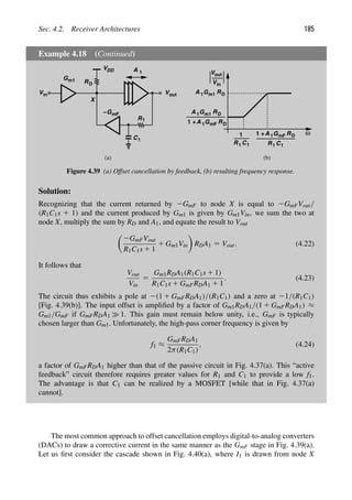 Sec. 4.2. Receiver Architectures 185
Example 4.18 (Continued)
A 1
RD
R1
C1
VDD
in
V
X
GmF
Gm1
ω
out
V
in
V
R C
1
1 R C
1 1
1 + GmF
1
RD
A 1
G RD
A 1 m1
1 + GmF RD
A 1
G RD
A 1 m1
(a) (b)
Vout
−
Figure 4.39 (a) Offset cancellation by feedback, (b) resulting frequency response.
Solution:
Recognizing that the current returned by 2GmF to node X is equal to 2GmFVout/
(R1C1s 1 1) and the current produced by Gm1 is given by Gm1Vin, we sum the two at
node X, multiply the sum by RD and A1, and equate the result to Vout

2GmFVout
R1C1s 1 1
1 Gm1Vin

RDA1 5 Vout. (4.22)
It follows that
Vout
Vin
5
Gm1RDA1(R1C1s 1 1)
R1C1s 1 GmFRDA1 1 1
. (4.23)
The circuit thus exhibits a pole at 2(1 1 GmFRDA1)/(R1C1) and a zero at 21/(R1C1)
[Fig. 4.39(b)]. The input offset is ampliﬁed by a factor of Gm1RDA1/(1 1 GmFRDA1) ≈
Gm1/GmF if GmFRDA1 1. This gain must remain below unity, i.e., GmF is typically
chosen larger than Gm1. Unfortunately, the high-pass corner frequency is given by
f1 ≈
GmFRDA1
2π(R1C1)
, (4.24)
a factor of GmFRDA1 higher than that of the passive circuit in Fig. 4.37(a). This “active
feedback” circuit therefore requires greater values for R1 and C1 to provide a low f1.
The advantage is that C1 can be realized by a MOSFET [while that in Fig. 4.37(a)
cannot].
The most common approach to offset cancellation employs digital-to-analog converters
(DACs) to draw a corrective current in the same manner as the GmF stage in Fig. 4.39(a).
Let us ﬁrst consider the cascade shown in Fig. 4.40(a), where I1 is drawn from node X
 