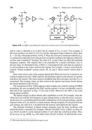 186 Chap. 4. Transceiver Architectures
A 1
RD
VDD
X
out
V
I 1
RD
VDD
X
out
V
I 1
A 2
Y
I
I
2
I
4
1
D
D2
D3
Register ADC
(a) (b)
Figure 4.40 (a) Offset cancellation by means of a current source, (b) actual implementation.
and its value is adjusted so as to drive the dc content in Vout to zero.15
For example, if
the mixer produces an offset of V at X and the subsequent stages exhibit no offset, then
I1 5 V/RD with proper polarity. In Fig. 4.39(a), the corrective current provided by GmF
is continuously adjusted (even in the presence of signal), leading to the high-pass behavior;
we thus seek a method of “freezing” the value of I1 so that it does not affect the baseband
frequency response. This requires that I1 be controlled by a register and hence vary in
discrete steps. As illustrated in Fig. 4.40(b), I1 is decomposed into units that are turned on
or off according to the values stored in the register. For example, a binary word D3D2D1
controls “binary-weighted” current sources 4I, 2I, and I. These current sources form a
DAC.
How is the correct value of the register determined? When the receiver is turned on, an
analog-to-digital converter (ADC) digitizes the baseband output (in the absence of signals)
and drives the register. The entire negative-feedback loop thus converges such that Vout is
minimized. The resulting values are then stored in the register and remain frozen during
the actual operation of the receiver.
The arrangement of Fig. 4.40(b) appears rather complex, but, with the scaling of CMOS
technology, the area occupied by the DAC and the register is in fact considerably smaller
than that of the capacitors in Figs. 4.37(a) and 4.39(a). Moreover, the ADC is also used
during signal reception.
The digital storage of offset affords other capabilities as well. For example, since the
offset may vary with the LO frequency or gain settings before or after the mixer, at power-
up the receiver is cycled through all possible combinations of LO and gain settings, and the
required values of I1 are stored in a small memory. During reception, for the given LO and
gain settings, the value of I1 is recalled from the memory and loaded into the register.
The principal drawback of digital storage originates from the ﬁnite resolution with
which the offset is cancelled. For example, with the 3-bit DAC in Fig. 4.40(b), an offset of,
say, 10 mV at node X, can be reduced to about 1.2 mV after the overall loop settles. Thus,
for an A1A2 of, say, 40 dB, Vout still suffers from 120 mV of offset. To alleviate this issue,
15. We assume that the mixer generates an output current.
 