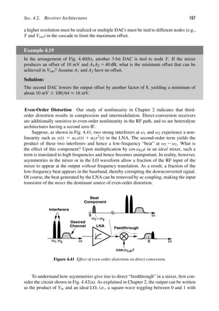 Sec. 4.2. Receiver Architectures 187
a higher resolution must be realized or multiple DACs must be tied to different nodes (e.g.,
Y and Vout) in the cascade to limit the maximum offset.
Example 4.19
In the arrangement of Fig. 4.40(b), another 3-bit DAC is tied to node Y. If the mixer
produces an offset of 10 mV and A1A2 5 40 dB, what is the minimum offset that can be
achieved in Vout? Assume A1 and A2 have no offset.
Solution:
The second DAC lowers the output offset by another factor of 8, yielding a minimum of
about 10 mV 3 100/64 ≈ 16 mV.
Even-Order Distortion Our study of nonlinearity in Chapter 2 indicates that third-
order distortion results in compression and intermodulation. Direct-conversion receivers
are additionally sensitive to even-order nonlinearity in the RF path, and so are heterodyne
architectures having a second zero IF.
Suppose, as shown in Fig. 4.41, two strong interferers at ω1 and ω2 experience a non-
linearity such as y(t) 5 α1x(t) 1 α2x2(t) in the LNA. The second-order term yields the
product of these two interferers and hence a low-frequency “beat” at ω2 2 ω1. What is
the effect of this component? Upon multiplication by cos ωLOt in an ideal mixer, such a
term is translated to high frequencies and hence becomes unimportant. In reality, however,
asymmetries in the mixer or in the LO waveform allow a fraction of the RF input of the
mixer to appear at the output without frequency translation. As a result, a fraction of the
low-frequency beat appears in the baseband, thereby corrupting the downconverted signal.
Of course, the beat generated by the LNA can be removed by ac coupling, making the input
transistor of the mixer the dominant source of even-order distortion.
ω
Interferers
Desired
Channel LNA
ω
0
ω
0
Feedthrough
t
cosωLO
ω −
ω1 ω2
1 ω2
Beat
Component
Figure 4.41 Effect of even-order distortion on direct conversion.
To understand how asymmetries give rise to direct “feedthrough” in a mixer, ﬁrst con-
sider the circuit shown in Fig. 4.42(a). As explained in Chapter 2, the output can be written
as the product of Vin and an ideal LO, i.e., a square-wave toggling between 0 and 1 with
 