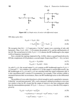 188 Chap. 4. Transceiver Architectures
R
Vout1
LO
1
R
V
LO
1
out2
in
V
R
Vout1
LO
1
in
V
(a) (b)
Figure 4.42 (a) Simple mixer, (b) mixer with differential output.
50% duty cycle, S(t):
Vout(t) 5 Vin(t) · S(t) (4.25)
5 Vin(t) S(t) 2
1
2
1 Vin(t) ·
1
2
. (4.26)
We recognize that S(t) 2 1/2 represents a “dc-free” square wave consisting of only odd
harmonics. Thus, Vin(t) · [S(t) 2 1/2] contains the product of Vin and the odd harmonics of
the LO. The second term in (4.26), Vin(t) 3 1/2, denotes the RF feedthrough to the output
(with no frequency translation).
Next, consider the topology depicted in Fig. 4.42(b), where a second branch driven by
LO (the complement of LO) produces a second output. Expressing LO as 12S(t), we have
Vout1(t) 5 Vin(t)S(t) (4.27)
Vout2(t) 5 Vin(t)[1 2 S(t)]. (4.28)
As with Vout1(t), the second output Vout2(t) contains an RF feedthrough equal to Vin(t) 3
1/2 because 1 2 S(t) exhibits a dc content of 1/2. If the output is sensed differentially, the
RF feedthroughs in Vout1(t) and Vout2(t) are cancelled while the signal components add. It
is this cancellation that is sensitive to asymmetries; for example, if the switches exhibit a
mismatch between their on-resistances, then a net RF feedthrough arises in the differential
output.
The problem of even-order distortion is critical enough to merit a quantitative measure.
Called the “second intercept point” (IP2), such a measure is deﬁned according to a two-tone
test similar to that for IP3 except that the output of interest is the beat component rather
than the intermodulation product. If Vin(t) 5 A cos ω1t 1A cos ω2t, then the LNA output is
given by
Vout(t) 5 α1Vin(t) 1 α2V2
in(t) (4.29)
5 α1A(cos ω1t 1 cos ω2t) 1 α2A2
cos(ω1 1 ω2)t
1 α2A2
cos(ω1 2 ω2)t 1 · · · , (4.30)
 