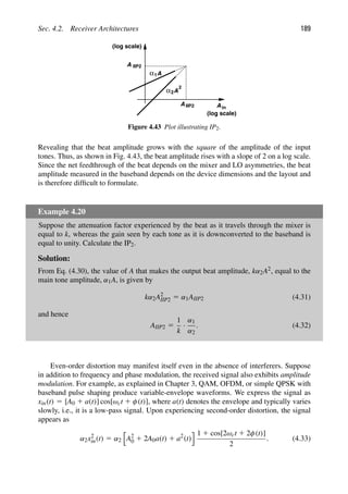 Sec. 4.2. Receiver Architectures 189
A
A
α1
A
α
A
A
in
(log scale)
IIP2
2
2
(log scale)
IIP2
Figure 4.43 Plot illustrating IP2.
Revealing that the beat amplitude grows with the square of the amplitude of the input
tones. Thus, as shown in Fig. 4.43, the beat amplitude rises with a slope of 2 on a log scale.
Since the net feedthrough of the beat depends on the mixer and LO asymmetries, the beat
amplitude measured in the baseband depends on the device dimensions and the layout and
is therefore difﬁcult to formulate.
Example 4.20
Suppose the attenuation factor experienced by the beat as it travels through the mixer is
equal to k, whereas the gain seen by each tone as it is downconverted to the baseband is
equal to unity. Calculate the IP2.
Solution:
From Eq. (4.30), the value of A that makes the output beat amplitude, kα2A2, equal to the
main tone amplitude, α1A, is given by
kα2A2
IIP2 5 α1AIIP2 (4.31)
and hence
AIIP2 5
1
k
·
α1
α2
. (4.32)
Even-order distortion may manifest itself even in the absence of interferers. Suppose
in addition to frequency and phase modulation, the received signal also exhibits amplitude
modulation. For example, as explained in Chapter 3, QAM, OFDM, or simple QPSK with
baseband pulse shaping produce variable-envelope waveforms. We express the signal as
xin(t) 5 [A0 1 a(t)] cos[ωct 1 φ(t)], where a(t) denotes the envelope and typically varies
slowly, i.e., it is a low-pass signal. Upon experiencing second-order distortion, the signal
appears as
α2x2
in(t) 5 α2

A2
0 1 2A0a(t) 1 a2
(t)
 1 1 cos[2ωct 1 2φ(t)]
2
. (4.33)
 