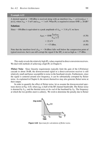 Sec. 4.2. Receiver Architectures 191
Example 4.22
A desired signal at 2100 dBm is received along with an interferer [Aint 1 a(t)] cos[ωct 1
φ(t)], where Aint 5 5 mV and arms 5 1 mV. What IP2 is required to ensure SNR ≥ 20 dB?
Solution:
Since 2100 dBm is equivalent to a peak amplitude of Asig 5 3.16 μV, we have
AIIP2 5 SNR
Aintarms
Asig/
√
2
(4.38)
5 22.4 V (4.39)
5 137 dBm. (4.40)
Note that the interferer level (Aint 5 236 dBm) falls well below the compression point of
typical receivers, but it can still corrupt the signal if the IIP2 is not as high as 137 dBm.
This study reveals the relatively high IP2 values required in direct-conversion receivers.
We deal with methods of achieving a high IP2 in Chapter 6.
Flicker Noise Since linearity requirements typically limit the gain of the LNA/mixer
cascade to about 30 dB, the downconverted signal in a direct-conversion receiver is still
relatively small and hence susceptible to noise in the baseband circuits. Furthermore, since
the signal is centered around zero frequency, it can be substantially corrupted by ﬂicker
noise. As explained in Chapter 6, the mixers themselves may also generate ﬂicker noise at
their output.
In order to quantify the effect of ﬂicker noise, let us assume the downconverted spec-
trum shown in Fig. 4.44, where fBW is half of the RF channel bandwidth. The ﬂicker noise
is denoted by S1/f and the thermal noise at the end of the baseband by Sth. The frequency
at which the two proﬁles meet is called fc. We wish to determine the penalty due to ﬂicker
f
fC
(log scale)
)
(
S f
1/f
Sth
fBW
fBW
1000
Figure 4.44 Spectrum for calculation of ﬂicker noise.
 