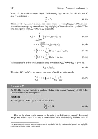 192 Chap. 4. Transceiver Architectures
noise, i.e., the additional noise power contributed by S1/f . To this end, we note that if
S1/f 5 α/f, then at fc,
α
fc
5 Sth. (4.41)
That is, α 5 fc ·Sth. Also, we assume noise components below roughly fBW/1000 are unim-
portant because they vary so slowly that they negligibly affect the baseband symbols.16
The
total noise power from fBW/1000 to fBW is equal to
Pn1 5
fc

fBW/1000
α
f
df 1 ( fBW 2 fc)Sth (4.42)
5 α ln
1000fc
fBW
1 ( fBW 2 fc)Sth (4.43)
5

6.9 1 ln
fc
fBW

fcSth 1 ( fBW 2 fc)Sth (4.44)
5

5.9 1 ln
fc
fBW

fcSth 1 fBWSth. (4.45)
In the absence of ﬂicker noise, the total noise power from fBW/1000 to fBW is given by
Pn2 ≈ fBWSth. (4.46)
The ratio of Pn1 and Pn2 can serve as a measure of the ﬂicker noise penalty:
Pn1
Pn2
5 1 1

5.9 1 ln
fc
fBW

fc
fBW
. (4.47)
Example 4.23
An 802.11g receiver exhibits a baseband ﬂicker noise corner frequency of 200 kHz.
Determine the ﬂicker noise penalty.
Solution:
We have fBW 5 10 MHz, fc 5 200 kHz, and hence
Pn1
Pn2
5 1.04. (4.48)
How do the above results depend on the gain of the LNA/mixer cascade? In a good
design, the thermal noise at the end of the baseband chain arises mostly from the noise of
16. As an extreme example, a noise component with a period of one day varies so slowly that it has negligible
effect on a 20-minute phone conversation.
 