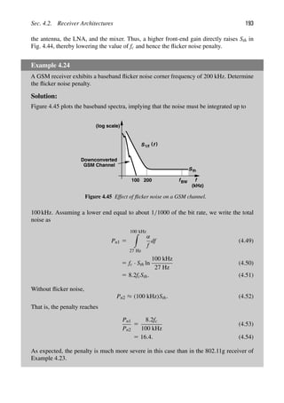 Sec. 4.2. Receiver Architectures 193
the antenna, the LNA, and the mixer. Thus, a higher front-end gain directly raises Sth in
Fig. 4.44, thereby lowering the value of fc and hence the ﬂicker noise penalty.
Example 4.24
A GSM receiver exhibits a baseband ﬂicker noise corner frequency of 200 kHz. Determine
the ﬂicker noise penalty.
Solution:
Figure 4.45 plots the baseband spectra, implying that the noise must be integrated up to
f
(log scale)
)
(
S f
1/f
Sth
fBW
Downconverted
GSM Channel
100 200
(kHz)
Figure 4.45 Effect of ﬂicker noise on a GSM channel.
100 kHz. Assuming a lower end equal to about 1/1000 of the bit rate, we write the total
noise as
Pn1 5
100 kHz

27 Hz
α
f
df (4.49)
5 fc · Sth ln
100 kHz
27 Hz
(4.50)
5 8.2fcSth. (4.51)
Without ﬂicker noise,
Pn2 ≈ (100 kHz)Sth. (4.52)
That is, the penalty reaches
Pn1
Pn2
5
8.2fc
100 kHz
(4.53)
5 16.4. (4.54)
As expected, the penalty is much more severe in this case than in the 802.11g receiver of
Example 4.23.
 