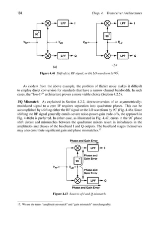 194 Chap. 4. Transceiver Architectures
LPF
LPF
I
Q
VRF VLO
90
LPF
LPF
I
Q
VRF VLO
90
(a)
(b)
Figure 4.46 Shift of (a) RF signal, or (b) LO waveform by 908.
As evident from the above example, the problem of ﬂicker noise makes it difﬁcult
to employ direct conversion for standards that have a narrow channel bandwidth. In such
cases, the “low-IF” architecture proves a more viable choice (Section 4.2.5).
I/Q Mismatch As explained in Section 4.2.2, downconversion of an asymmetrically-
modulated signal to a zero IF requires separation into quadrature phases. This can be
accomplished by shifting either the RF signal or the LO waveform by 908 (Fig. 4.46). Since
shifting the RF signal generally entails severe noise-power-gain trade-offs, the approach in
Fig. 4.46(b) is preferred. In either case, as illustrated in Fig. 4.47, errors in the 908 phase
shift circuit and mismatches between the quadrature mixers result in imbalances in the
amplitudes and phases of the baseband I and Q outputs. The baseband stages themselves
may also contribute signiﬁcant gain and phase mismatches.17
I
Q
LPF
LPF
VRF VLO
90
Phase and Gain Error
Phase and Gain Error
Phase and
Gain Error
Phase and
Gain Error
Figure 4.47 Sources of I and Q mismatch.
17. We use the terms “amplitude mismatch” and “gain mismatch” interchangeably.
 
