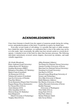 ACKNOWLEDGMENTS
I have been fortunate to beneﬁt from the support of numerous people during the writing,
review, and production phases of this book. I would like to express my thanks here.
Even after several rounds of self-editing, it is possible that typos or subtle mistakes
have eluded the author. Sometimes, an explanation that is clear to the author may not be
so to the reader. And, occasionally, the author may have missed a point or a recent devel-
opment. A detailed review of the book by others thus becomes necessary. The following
individuals meticulously reviewed various chapters, discovered my mistakes, and made
valuable suggestions:
Ali Afsahi (Broadcom)
Pietro Andreani (Lund University)
Ashkan Borna (UC Berkeley)
Jonathan Borremans (IMEC)
Debopriyo Chowdhury (UC Berkeley)
Matteo Conta (Consultant)
Ali Homayoun (UCLA)
Velntina del Lattorre (Consultant)
Jane Gu (University of Florida)
Peng Han (Beken)
Pavan Hanumolu (Oregon State University)
Daquan Huang (Texas Instruments)
Sy-Chyuan Hwu (UCLA)
Amin Jahanian (UCI)
Jithin Janardhan (UCLA)
Shinwon Kang (UC Berkeley)
Iman Khajenasiri
(Sharif University of Technology)
Yanghyo Kim (UCLA)
Abbas Komijani (Atheros)
Tai-Cheng Lee (National Taiwan University)
Antonio Liscidini (University of Pavia)
Shen-Iuan Liu (National Taiwan University)
Xiaodong Liu (Lund University)
Jian Hua Lu (UCLA)
Howard Luong (Hong Kong University of
Science and Technology)
Elvis Mak (University of Macau)
Rabih Makarem (Atheros)
Rui Martins (University of Macau)
Andrea Mazzanti (University of Pavia)
Karthik Natarajan
(University of Washington)
Nitin Nidhi (UCLA)
Joung Park (UCLA)
Paul Park (Atheros)
Stefano Pellerano (Intel)
Jafar Savoj (Xilinx)
xxi
 