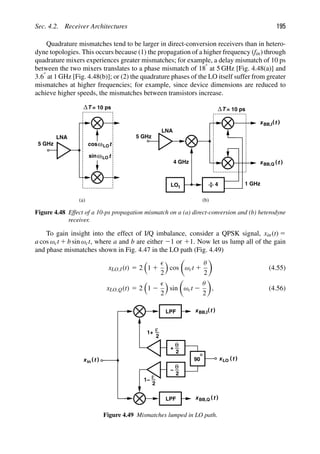 Sec. 4.2. Receiver Architectures 195
Quadrature mismatches tend to be larger in direct-conversion receivers than in hetero-
dyne topologies. This occurs because (1) the propagation of a higher frequency (fin) through
quadrature mixers experiences greater mismatches; for example, a delay mismatch of 10 ps
between the two mixers translates to a phase mismatch of 188 at 5 GHz [Fig. 4.48(a)] and
3.68 at 1 GHz [Fig. 4.48(b)]; or (2) the quadrature phases of the LO itself suffer from greater
mismatches at higher frequencies; for example, since device dimensions are reduced to
achieve higher speeds, the mismatches between transistors increase.
LNA
t
cos
t
sinω
ω
ΔT = 10 ps
5 GHz
( (
t
xBB,I
( (
t
xBB,Q
LNA
LO1
5 GHz
4
4 GHz
1 GHz
ΔT = 10 ps
(a) (b)
LO
LO
Figure 4.48 Effect of a 10-ps propagation mismatch on a (a) direct-conversion and (b) heterodyne
receiver.
To gain insight into the effect of I/Q imbalance, consider a QPSK signal, xin(t) 5
a cos ωct 1 b sin ωct, where a and b are either 21 or 11. Now let us lump all of the gain
and phase mismatches shown in Fig. 4.47 in the LO path (Fig. 4.49)
xLO,I(t) 5 2

1 1

2

cos

ωct 1
θ
2

(4.55)
xLO,Q(t) 5 2

1 2

2

sin

ωct 2
θ
2

, (4.56)
2
ε
LPF
LPF
θ
2
+
1+
2
ε
θ
2
1−
90
−
( (
t
xBB,I
( (
t
xBB,Q
( (
t
xin
( (
t
xLO
Figure 4.49 Mismatches lumped in LO path.
 