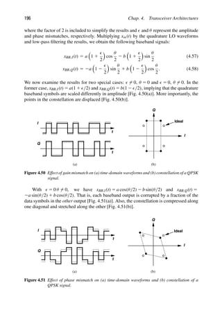 196 Chap. 4. Transceiver Architectures
where the factor of 2 is included to simplify the results and  and θ represent the amplitude
and phase mismatches, respectively. Multiplying xin(t) by the quadrature LO waveforms
and low-pass ﬁltering the results, we obtain the following baseband signals:
xBB,I(t) 5 a

1 1

2

cos
θ
2
2 b

1 1

2

sin
θ
2
(4.57)
xBB,Q(t) 5 2a

1 2

2

sin
θ
2
1 b

1 2

2

cos
θ
2
. (4.58)
We now examine the results for two special cases:  5 0, θ 5 0 and  5 0, θ 5 0. In the
former case, xBB,I(t) 5 a(1 1 /2) and xBB,Q(t) 5 b(1 2 /2), implying that the quadrature
baseband symbols are scaled differently in amplitude [Fig. 4.50(a)]. More importantly, the
points in the constellation are displaced [Fig. 4.50(b)].
t
t
I
Q
Q
I
Ideal
(a) (b)
Figure 4.50 Effect of gain mismatch on (a) time-domain waveforms and (b) constellation of a QPSK
signal.
With  5 0 θ 5 0, we have xBB,I(t) 5 a cos(θ/2) 2 b sin(θ/2) and xBB,Q(t) 5
2a sin(θ/2) 1 b cos(θ/2). That is, each baseband output is corrupted by a fraction of the
data symbols in the other output [Fig. 4.51(a)]. Also, the constellation is compressed along
one diagonal and stretched along the other [Fig. 4.51(b)].
t
t
I
Q
Q
I
Ideal
(a) (b)
Figure 4.51 Effect of phase mismatch on (a) time-domain waveforms and (b) constellation of a
QPSK signal.
 