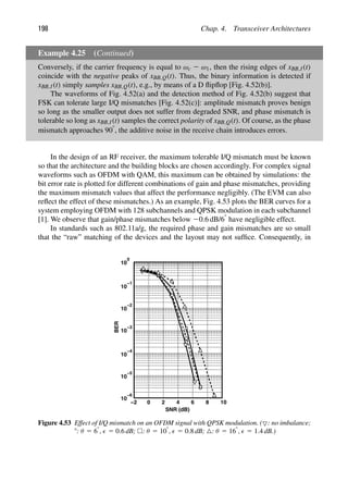 198 Chap. 4. Transceiver Architectures
Example 4.25 (Continued)
Conversely, if the carrier frequency is equal to ωc 2 ω1, then the rising edges of xBB,I(t)
coincide with the negative peaks of xBB,Q(t). Thus, the binary information is detected if
xBB,I(t) simply samples xBB,Q(t), e.g., by means of a D ﬂipﬂop [Fig. 4.52(b)].
The waveforms of Fig. 4.52(a) and the detection method of Fig. 4.52(b) suggest that
FSK can tolerate large I/Q mismatches [Fig. 4.52(c)]: amplitude mismatch proves benign
so long as the smaller output does not suffer from degraded SNR, and phase mismatch is
tolerable so long as xBB,I(t) samples the correct polarity of xBB,Q(t). Of course, as the phase
mismatch approaches 908, the additive noise in the receive chain introduces errors.
In the design of an RF receiver, the maximum tolerable I/Q mismatch must be known
so that the architecture and the building blocks are chosen accordingly. For complex signal
waveforms such as OFDM with QAM, this maximum can be obtained by simulations: the
bit error rate is plotted for different combinations of gain and phase mismatches, providing
the maximum mismatch values that affect the performance negligibly. (The EVM can also
reﬂect the effect of these mismatches.) As an example, Fig. 4.53 plots the BER curves for a
system employing OFDM with 128 subchannels and QPSK modulation in each subchannel
[1]. We observe that gain/phase mismatches below 20.6 dB/68 have negligible effect.
In standards such as 802.11a/g, the required phase and gain mismatches are so small
that the “raw” matching of the devices and the layout may not sufﬁce. Consequently, in
−2 0 4 6 8 10
10
0
10
−1
10
10
−2
−3
10
10
10
−4
−5
−6
BER
2
SNR (dB)
Figure 4.53 Effect of I/Q mismatch on an OFDM signal with QPSK modulation. (: no imbalance;
8: θ 5 68,  5 0.6 dB; : θ 5 108,  5 0.8 dB; : θ 5 168,  5 1.4 dB.)
 