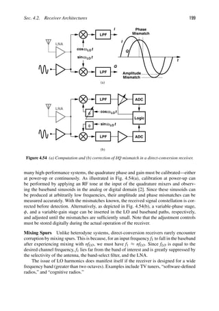 Sec. 4.2. Receiver Architectures 199
LPF
LPF
I
Q
t
cos
t
sinω
ω
LNA
t
Amplitude
Mismatch
Mismatch
Phase
I
Q
LPF
LPF
t
cos
t
sinω
ω
LNA
ADC
ADC
Logic
(a)
(b)
LO
LO
LO
LO
φ
φ
Figure 4.54 (a) Computation and (b) correction of I/Q mismatch in a direct-conversion receiver.
many high-performance systems, the quadrature phase and gain must be calibrated—either
at power-up or continuously. As illustrated in Fig. 4.54(a), calibration at power-up can
be performed by applying an RF tone at the input of the quadrature mixers and observ-
ing the baseband sinusoids in the analog or digital domain [2]. Since these sinusoids can
be produced at arbitrarily low frequencies, their amplitude and phase mismatches can be
measured accurately. With the mismatches known, the received signal constellation is cor-
rected before detection. Alternatively, as depicted in Fig. 4.54(b), a variable-phase stage,
φ, and a variable-gain stage can be inserted in the LO and baseband paths, respectively,
and adjusted until the mismatches are sufﬁciently small. Note that the adjustment controls
must be stored digitally during the actual operation of the receiver.
Mixing Spurs Unlike heterodyne systems, direct-conversion receivers rarely encounter
corruption by mixing spurs. This is because, for an input frequency f1 to fall in the baseband
after experiencing mixing with nfLO, we must have f1 ≈ nfLO. Since fLO is equal to the
desired channel frequency, f1 lies far from the band of interest and is greatly suppressed by
the selectivity of the antenna, the band-select ﬁlter, and the LNA.
The issue of LO harmonics does manifest itself if the receiver is designed for a wide
frequency band (greater than two octaves). Examples include TV tuners, “software-deﬁned
radios,” and “cognitive radios.”
 