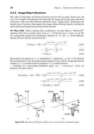 200 Chap. 4. Transceiver Architectures
4.2.4 Image-Reject Receivers
Our study of heterodyne and direct-conversion receivers has revealed various pros and
cons. For example, heterodyning must deal with the image and mixing spurs and direct
conversion, with even-order distortion and ﬂicker noise. “Image-reject” architectures are
another class of receivers that suppress the image without ﬁltering, thereby avoiding the
trade-off between image rejection and channel selection.
908
Phase Shift Before studying these architectures, we must deﬁne a “shift-by-908”
operation. First, let us consider a tone, A cos ωct 5 (A/2)[exp(1jωct) 1 exp(2jωct)]. The
two exponentials respectively correspond to impulses at 1ωc and 2ωc in the frequency
domain. We now shift the waveform by 908:
A cos(ωct 2 908
) 5 A
e1j(ωct2908)
1 e2j(ωct2908)
2
(4.61)
5 2
A
2
je1jωct
1
A
2
je2jωct
(4.62)
5 A sin ωct. (4.63)
Equivalently, the impulse at 1ωc is multiplied by 2j and that at 2ωc, by 1j. We illustrate
this transformation in the three-dimensional diagram of Fig. 4.55(a), recognizing that the
impulse at 1ωc is rotated clockwise and that at 2ωc counterclockwise.
Similarly, for a narrowband modulated signal, x(t) 5 A(t) cos [ωct 1 φ(t)], we
perform a 908 phase shift as
A(t) cos[ωct 1 φ(t) 2 908
] 5 A(t)
e1j[ωct 1 φ(t)2908]
1 e2j[ωct 1 φ(t)2908]
2
(4.64)
5 A(t)
2je1j[ωct 1 φ(t)]
1 je2j[ωct 1 φ(t)]
2
(4.65)
5 A(t) sin[ωct 1 φ(t)]. (4.66)
ω
Re
Im
2
A
ωc
−
2
A
ωc
+
2
A
j
+
2
A
j
−
ω
Re
Im
ωc
−
ωc
+
( )
ω
X
( )
ω
X
j
( )
ω
X
( )
ω
X
j
−
(a) (b)
Figure 4.55 Illustration of 908 phase shift for (a) a cosine and (b) a modulated signal.
 