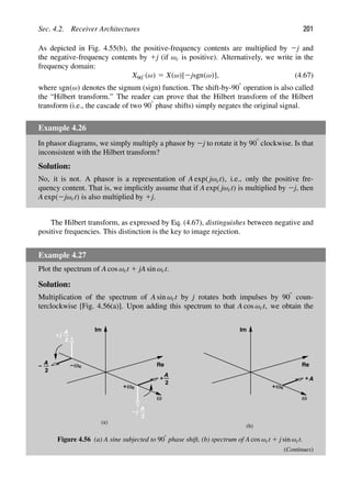 Sec. 4.2. Receiver Architectures 201
As depicted in Fig. 4.55(b), the positive-frequency contents are multiplied by 2j and
the negative-frequency contents by 1j (if ωc is positive). Alternatively, we write in the
frequency domain:
X908 (ω) 5 X(ω)[2jsgn(ω)], (4.67)
where sgn(ω) denotes the signum (sign) function. The shift-by-908 operation is also called
the “Hilbert transform.” The reader can prove that the Hilbert transform of the Hilbert
transform (i.e., the cascade of two 908 phase shifts) simply negates the original signal.
Example 4.26
In phasor diagrams, we simply multiply a phasor by 2j to rotate it by 908 clockwise. Is that
inconsistent with the Hilbert transform?
Solution:
No, it is not. A phasor is a representation of A exp( jωct), i.e., only the positive fre-
quency content. That is, we implicitly assume that if A exp( jωct) is multiplied by 2j, then
A exp(2jωct) is also multiplied by 1j.
The Hilbert transform, as expressed by Eq. (4.67), distinguishes between negative and
positive frequencies. This distinction is the key to image rejection.
Example 4.27
Plot the spectrum of A cos ωct 1 jA sin ωct.
Solution:
Multiplication of the spectrum of A sin ωct by j rotates both impulses by 908 coun-
terclockwise [Fig. 4.56(a)]. Upon adding this spectrum to that A cos ωct, we obtain the
ω
Re
Im
2
A ωc
−
2
A
ωc
+
2
A
j
+
2
A
j
−
(a)
(b)
−
+
ω
Re
Im
A
ωc
+
+
Figure 4.56 (a) A sine subjected to 908 phase shift, (b) spectrum of A cos ωct 1 j sin ωct.
(Continues)
 