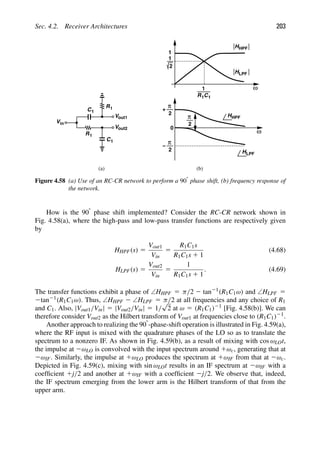 Sec. 4.2. Receiver Architectures 203
V
V
out1
out2
Vin
C1
R1
R1
C1
ω
1
2
1
1
R1C1
HLPF
HHPF
ω
HHPF
2
π
+
2
π
−
HLPF
2
π
(a) (b)
0
Figure 4.58 (a) Use of an RC-CR network to perform a 908 phase shift, (b) frequency response of
the network.
How is the 908 phase shift implemented? Consider the RC-CR network shown in
Fig. 4.58(a), where the high-pass and low-pass transfer functions are respectively given
by
HHPF(s) 5
Vout1
Vin
5
R1C1s
R1C1s 1 1
(4.68)
HLPF(s) 5
Vout2
Vin
5
1
R1C1s 1 1
. (4.69)
The transfer functions exhibit a phase of ∠HHPF 5 π/2 2 tan21(R1C1ω) and ∠HLPF 5
2tan21(R1C1ω). Thus, ∠HHPF 2 ∠HLPF 5 π/2 at all frequencies and any choice of R1
and C1. Also, |Vout1/Vin| 5 |Vout2/Vin| 5 1/
√
2 at ω 5 (R1C1)21 [Fig. 4.58(b)]. We can
therefore consider Vout2 as the Hilbert transform of Vout1 at frequencies close to (R1C1)21.
Another approach to realizing the 908-phase-shift operation is illustrated in Fig. 4.59(a),
where the RF input is mixed with the quadrature phases of the LO so as to translate the
spectrum to a nonzero IF. As shown in Fig. 4.59(b), as a result of mixing with cos ωLOt,
the impulse at 2ωLO is convolved with the input spectrum around 1ωc, generating that at
2ωIF. Similarly, the impulse at 1ωLO produces the spectrum at 1ωIF from that at 2ωc.
Depicted in Fig. 4.59(c), mixing with sin ωLOt results in an IF spectrum at 2ωIF with a
coefﬁcient 1j/2 and another at 1ωIF with a coefﬁcient 2j/2. We observe that, indeed,
the IF spectrum emerging from the lower arm is the Hilbert transform of that from the
upper arm.
 
