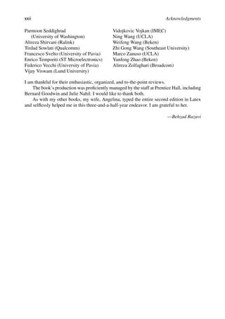 xxii Acknowledgments
Parmoon Seddighrad
(University of Washington)
Alireza Shirvani (Ralink)
Tirdad Sowlati (Qualcomm)
Francesco Svelto (University of Pavia)
Enrico Temporiti (ST Microelectronics)
Federico Vecchi (University of Pavia)
Vijay Viswam (Lund University)
Vidojkovic Vojkan (IMEC)
Ning Wang (UCLA)
Weifeng Wang (Beken)
Zhi Gong Wang (Southeast University)
Marco Zanuso (UCLA)
Yunfeng Zhao (Beken)
Alireza Zolfaghari (Broadcom)
I am thankful for their enthusiastic, organized, and to-the-point reviews.
The book’s production was proﬁciently managed by the staff at Prentice Hall, including
Bernard Goodwin and Julie Nahil. I would like to thank both.
As with my other books, my wife, Angelina, typed the entire second edition in Latex
and selﬂessly helped me in this three-and-a-half-year endeavor. I am grateful to her.
—Behzad Razavi
 