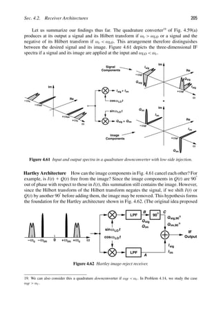Sec. 4.2. Receiver Architectures 205
Let us summarize our ﬁndings thus far. The quadrature converter19
of Fig. 4.59(a)
produces at its output a signal and its Hilbert transform if ωc  ωLO or a signal and the
negative of its Hilbert transform if ωc  ωLO. This arrangement therefore distinguishes
between the desired signal and its image. Figure 4.61 depicts the three-dimensional IF
spectra if a signal and its image are applied at the input and ωLO  ωc.
ω
Re
ω
+
ω
−
Im
IF
IF
Isig
Isig
sig
Q
sig
Q
ω
Re
ω
+
ω
−
Im
IF
IF
I
I
im
Qim
Qim
+
t
cosωLO
t
sinωLO
im
ω
Re
ωc
−
ωc
+
ω
− im
ω
+ im
Im
Isig + Iim
sig
Q + Qim
Image
Components
Components
Signal
Figure 4.61 Input and output spectra in a quadrature downconverter with low-side injection.
Hartley Architecture How can the image components in Fig. 4.61 cancel each other? For
example, is I(t) 1 Q(t) free from the image? Since the image components in Q(t) are 908
out of phase with respect to those in I(t), this summation still contains the image. However,
since the Hilbert transform of the Hilbert transform negates the signal, if we shift I(t) or
Q(t) by another 908 before adding them, the image may be removed. This hypothesis forms
the foundation for the Hartley architecture shown in Fig. 4.62. (The original idea proposed
LPF
90
LPF
IF
Output
t
cosωLO
t
ωLO
sin
A
B
0 ω
ω
+ c
ω
+ im
ωc ωim
−
−
C
Isig
Qsig,90
Qim,90
Iim
Q
Q
sig
im
Figure 4.62 Hartley image-reject receiver.
19. We can also consider this a quadrature downconverter if ωIF  ωc. In Problem 4.14, we study the case
ωIF  ωc.
 