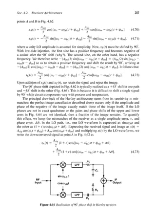 Sec. 4.2. Receiver Architectures 207
points A and B in Fig. 4.62:
xA(t) 5
Asig
2
cos[(ωc 2 ωLO)t 1 φsig] 1
Aim
2
cos[(ωim 2 ωLO)t 1 φim] (4.70)
xB(t) 5 2
Asig
2
sin[(ωc 2 ωLO)t 1 φsig] 2
Aim
2
sin[(ωim 2 ωLO)t 1 φim], (4.71)
where a unity LO amplitude is assumed for simplicity. Now, xB(t) must be shifted by 908.
With low-side injection, the ﬁrst sine has a positive frequency and becomes negative of
a cosine after the 908 shift (why?). The second sine, on the other hand, has a negative
frequency. We therefore write 2(Aim/2) sin[(ωim 2 ωLO)t 1 φim] 5 (Aim/2) sin[(ωLO 2
ωim)t 2 φim] so as to obtain a positive frequency and shift the result by 908, arriving at
2(Aim/2) cos[(ωLO 2 ωim)t 2 φim] 5 2(Aim/2) cos[(ωim 2 ωLO)t 1 φim]. It follows that
xC(t) 5
Asig
2
cos[(ωc 2 ωLO)t 1 φsig] 2
Aim
2
cos[(ωim 2 ωLO)t 1 φim]. (4.72)
Upon addition of xA(t) and xC(t), we retain the signal and reject the image.
The 908 phase shift depicted in Fig. 4.62 is typically realized as a 1458 shift in one path
and 2458 shift in the other (Fig. 4.64). This is because it is difﬁcult to shift a single signal
by 908 while circuit components vary with process and temperature.
The principal drawback of the Hartley architecture stems from its sensitivity to mis-
matches: the perfect image cancellation described above occurs only if the amplitude and
phase of the negative of the image exactly match those of the image itself. If the LO
phases are not in exact quadrature or the gains and phase shifts of the upper and lower
arms in Fig. 4.64 are not identical, then a fraction of the image remains. To quantify
this effect, we lump the mismatches of the receiver as a single amplitude error, , and
phase error, θ, in the LO path, i.e., one LO waveform is expressed as sin ωLOt and
the other as (1 1 ) cos(ωLOt 1 θ). Expressing the received signal and image as x(t) 5
Asig cos(ωct 1 φsig) 1 Aim cos(ωimt 1 φim) and multiplying x(t) by the LO waveforms, we
write the downconverted signal at point A in Fig. 4.62 as
xA(t) 5
Asig
2
(1 1 ) cos[(ωc 2 ωLO)t 1 φsig 1 θ]
1
Aim
2
(1 1 ) cos[(ωim 2 ωLO)t 1 φim 1 θ]. (4.73)
RF
Input
IF
LPF
LPF
t
cosωLO
t
ωLO
sin
R1
R1
C1
C1
Output
Figure 4.64 Realization of 908 phase shift in Hartley receiver.
 