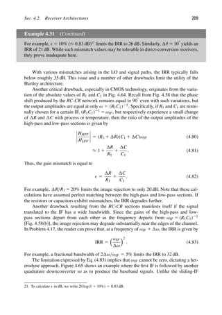 Sec. 4.2. Receiver Architectures 209
Example 4.31 (Continued)
For example,  5 10% (≈ 0.83 dB)21
limits the IRR to 26 dB. Similarly, θ 5 108 yields an
IRR of 21 dB. While such mismatch values may be tolerable in direct-conversion receivers,
they prove inadequate here.
With various mismatches arising in the LO and signal paths, the IRR typically falls
below roughly 35 dB. This issue and a number of other drawbacks limit the utility of the
Hartley architecture.
Another critical drawback, especially in CMOS technology, originates from the varia-
tion of the absolute values of R1 and C1 in Fig. 4.64. Recall from Fig. 4.58 that the phase
shift produced by the RC-CR network remains equal to 908 even with such variations, but
the output amplitudes are equal at only ω 5 (R1C1)21. Speciﬁcally, if R1 and C1 are nomi-
nally chosen for a certain IF, (R1C1)21 5 ωIF, but respectively experience a small change
of R and C with process or temperature, then the ratio of the output amplitudes of the
high-pass and low-pass sections is given by
HHPF
HLPF
5 (R1 1 R)(C1 1 C)ωIF (4.80)
≈ 1 1
R
R1
1
C
C1
. (4.81)
Thus, the gain mismatch is equal to
 5
R
R1
1
C
C1
. (4.82)
For example, R/R1 5 20% limits the image rejection to only 20 dB. Note that these cal-
culations have assumed perfect matching between the high-pass and low-pass sections. If
the resistors or capacitors exhibit mismatches, the IRR degrades further.
Another drawback resulting from the RC-CR sections manifests itself if the signal
translated to the IF has a wide bandwidth. Since the gains of the high-pass and low-
pass sections depart from each other as the frequency departs from ωIF 5 (R1C1)21
[Fig. 4.58(b)], the image rejection may degrade substantially near the edges of the channel.
In Problem 4.17, the reader can prove that, at a frequency of ωIF 1 ω, the IRR is given by
IRR 5
ωIF
ω
2
. (4.83)
For example, a fractional bandwidth of 2 ω/ωIF 5 5% limits the IRR to 32 dB.
The limitation expressed by Eq. (4.83) implies that ωIF cannot be zero, dictating a het-
erodyne approach. Figure 4.65 shows an example where the ﬁrst IF is followed by another
quadrature downconverter so as to produce the baseband signals. Unlike the sliding-IF
21. To calculate  in dB, we write 20 log(1 1 10%) 5 0.83 dB.
 