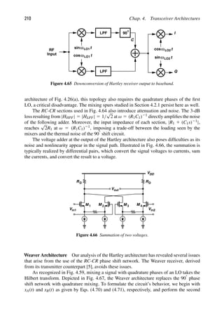 210 Chap. 4. Transceiver Architectures
LPF
90
LPF
C
t
cosω
t
ω
sin
I
Q
t
cos
t
sinω
ω
RF
Input
LO2
LO2
LO1
LO1
Figure 4.65 Downconversion of Hartley receiver output to baseband.
architecture of Fig. 4.26(a), this topology also requires the quadrature phases of the ﬁrst
LO, a critical disadvantage. The mixing spurs studied in Section 4.2.1 persist here as well.
The RC-CR sections used in Fig. 4.64 also introduce attenuation and noise. The 3-dB
loss resulting from |HHPF| 5 |HLPF| 5 1/
√
2 at ω 5 (R1C1)21 directly ampliﬁes the noise
of the following adder. Moreover, the input impedance of each section, |R1 1 (C1s)21|,
reaches
√
2R1 at ω 5 (R1C1)21, imposing a trade-off between the loading seen by the
mixers and the thermal noise of the 908 shift circuit.
The voltage adder at the output of the Hartley architecture also poses difﬁculties as its
noise and nonlinearity appear in the signal path. Illustrated in Fig. 4.66, the summation is
typically realized by differential pairs, which convert the signal voltages to currents, sum
the currents, and convert the result to a voltage.
M M
1 2
Vout
Vin1
M M
Vin2
3 4
RD
VDD
RD
Figure 4.66 Summation of two voltages.
Weaver Architecture Our analysis of the Hartley architecture has revealed several issues
that arise from the use of the RC-CR phase shift network. The Weaver receiver, derived
from its transmitter counterpart [5], avoids these issues.
As recognized in Fig. 4.59, mixing a signal with quadrature phases of an LO takes the
Hilbert transform. Depicted in Fig. 4.67, the Weaver architecture replaces the 908 phase
shift network with quadrature mixing. To formulate the circuit’s behavior, we begin with
xA(t) and xB(t) as given by Eqs. (4.70) and (4.71), respectively, and perform the second
 
