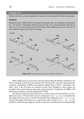 212 Chap. 4. Transceiver Architectures
Example 4.32
Perform the above analysis graphically. Assume low-side injection for both mixing stages.
Solution:
Recall from Fig. 4.60(b) that low-side injection mixing with a sine multiplies the spectrum
by 1( j/2)sgn(ω). Beginning with the spectra of Fig. 4.61 and mixing them with sin ω2t
and cos ω2t, we arrive at the spectra shown in Fig. 4.69. Subtraction of XF( f) from XE( f)
thus yields the signal and removes the image.
ω
Re
Im
ω
ω
+
c ω
−
1 ω
−
2
ωc ω1 ω2
−
+
+
Im
ω
+
c ω
−
1 ω
−
2
ωc ω1 ω2
−
+
+
+
( )
ω
XE
ω
Re
Im
ω
Re
ω
+
c ω
−
1 ω
−
2
ωc ω1 ω2
−
+
+
Im
ω
+
c ω
−
1 ω
−
2
ωc ω1 ω2
−
+
+
+
( )
ω
XF
Re
Figure 4.69 Signal and image spectra in Weaver architecture.
While employing two more mixers and one more LO than the Hartley architecture, the
Weaver topology avoids the issues related to RC-CR networks: resistance and capacitance
variations, degradation of IRR as the frequency departs from 1/(R1C1), attenuation, and
noise. Also, if the IF mixers are realized in active form (Chapter 6), their outputs are
available in the current domain and can be summed directly. Nonetheless, the IRR is still
limited by mismatches, typically falling below 40 dB.
The Weaver architecture must deal with a secondary image if the second IF is not zero.
Illustrated in Fig. 4.70, this effect arises if a component at 2ω2 2ωin 12ω1 accompanies the
RF signal. Downconversion to the ﬁrst IF translates this component to 2ω2 2ωin 1ω1, i.e.,
image of the signal with respect to ω2, and mixing with ω2 brings it to ω2 2 ωin 1 ω1, the
same IF at which the signal appears. For this reason, the second downconversion preferably
 
