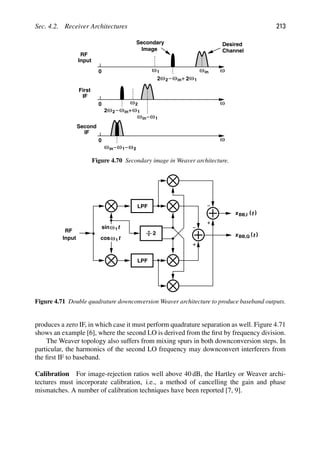 Sec. 4.2. Receiver Architectures 213
ω
0
ω
0
ω
0
RF
Input
First
IF
IF
Second
Image
Desired
Channel
Secondary
1
ω
ω
2ω2 1
ωin
ωin
ω2
ω1
ωin
ω1
ωin ω2
ω
2ω2 1
ωin
2
Figure 4.70 Secondary image in Weaver architecture.
LPF
LPF
RF
Input t
cosω
t
ω
sin 1
1
2
)
(t
xBB,I
)
(t
xBB,Q
Figure 4.71 Double quadrature downconversion Weaver architecture to produce baseband outputs.
produces a zero IF, in which case it must perform quadrature separation as well. Figure 4.71
shows an example [6], where the second LO is derived from the ﬁrst by frequency division.
The Weaver topology also suffers from mixing spurs in both downconversion steps. In
particular, the harmonics of the second LO frequency may downconvert interferers from
the ﬁrst IF to baseband.
Calibration For image-rejection ratios well above 40 dB, the Hartley or Weaver archi-
tectures must incorporate calibration, i.e., a method of cancelling the gain and phase
mismatches. A number of calibration techniques have been reported [7, 9].
 