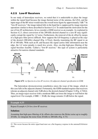 214 Chap. 4. Transceiver Architectures
4.2.5 Low-IF Receivers
In our study of heterodyne receivers, we noted that it is undesirable to place the image
within the signal band because the image thermal noise of the antenna, the LNA, and the
input stage of the RF mixer would raise the overall noise ﬁgure by approximately 3 dB.22
In
“low-IF receivers,” the image indeed falls in the band but is suppressed by image rejection
operations similar to those described in Section 4.2.4. To understand the motivation for the
use of low-IF architectures, let us consider a GSM receiver as an example. As explained in
Section 4.2.3, direct conversion of the 200-kHz desired channel to a zero IF may signiﬁ-
cantly corrupt the signal by 1/f noise. Furthermore, the removal of the dc offset by means
of a high-pass ﬁlter proves difﬁcult. Now suppose the LO frequency is placed at the edge
of the desired (200-kHz) channel [Fig. 4.72(a)], thereby translating the RF signal to an
IF of 100 kHz. With such an IF, and because the signal carries little information near the
edge, the 1/f noise penalty is much less severe. Also, on-chip high-pass ﬁltering of the
signal becomes feasible. Called a “low-IF receiver,” this type of system is particularly
attractive for narrow-channel standards.
f
fc
f
fLO
f
0 100 kHz
200 kHz
f
fc
9 dB
Adjacent
Channel
(a (
) b)
Figure 4.72 (a) Spectra in a low-IF receiver, (b) adjacent-channel speciﬁcation in GSM.
The heterodyne downconversion nonetheless raises the issue of the image, which in
this case falls in the adjacent channel. Fortunately, the GSM standard requires that receivers
tolerate an adjacent channel only 9 dB above the desired channel (Chapter 3) [Fig. 4.72(b)].
Thus, an image-reject receiver with a moderate IRR can lower the image to well below the
signal level. For example, if IRR 5 30 dB, the image remains 21 dB below the signal.
Example 4.33
Repeat Example 4.24 for a low-IF receiver.
Solution:
Assuming that high-pass ﬁltering of dc offsets also removes the ﬂicker noise up to roughly
20 kHz, we integrate the noise from 20 kHz to 200 kHz (Fig. 4.73):
22. This occurs because the entire signal band must see a ﬂat frequency response in the antenna/LNA/mixer
chain.
 