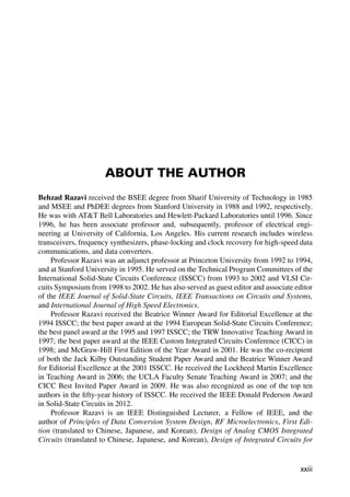 ABOUT THE AUTHOR
Behzad Razavi received the BSEE degree from Sharif University of Technology in 1985
and MSEE and PhDEE degrees from Stanford University in 1988 and 1992, respectively.
He was with ATT Bell Laboratories and Hewlett-Packard Laboratories until 1996. Since
1996, he has been associate professor and, subsequently, professor of electrical engi-
neering at University of California, Los Angeles. His current research includes wireless
transceivers, frequency synthesizers, phase-locking and clock recovery for high-speed data
communications, and data converters.
Professor Razavi was an adjunct professor at Princeton University from 1992 to 1994,
and at Stanford University in 1995. He served on the Technical Program Committees of the
International Solid-State Circuits Conference (ISSCC) from 1993 to 2002 and VLSI Cir-
cuits Symposium from 1998 to 2002. He has also served as guest editor and associate editor
of the IEEE Journal of Solid-State Circuits, IEEE Transactions on Circuits and Systems,
and International Journal of High Speed Electronics.
Professor Razavi received the Beatrice Winner Award for Editorial Excellence at the
1994 ISSCC; the best paper award at the 1994 European Solid-State Circuits Conference;
the best panel award at the 1995 and 1997 ISSCC; the TRW Innovative Teaching Award in
1997; the best paper award at the IEEE Custom Integrated Circuits Conference (CICC) in
1998; and McGraw-Hill First Edition of the Year Award in 2001. He was the co-recipient
of both the Jack Kilby Outstanding Student Paper Award and the Beatrice Winner Award
for Editorial Excellence at the 2001 ISSCC. He received the Lockheed Martin Excellence
in Teaching Award in 2006; the UCLA Faculty Senate Teaching Award in 2007; and the
CICC Best Invited Paper Award in 2009. He was also recognized as one of the top ten
authors in the ﬁfty-year history of ISSCC. He received the IEEE Donald Pederson Award
in Solid-State Circuits in 2012.
Professor Razavi is an IEEE Distinguished Lecturer, a Fellow of IEEE, and the
author of Principles of Data Conversion System Design, RF Microelectronics, First Edi-
tion (translated to Chinese, Japanese, and Korean), Design of Analog CMOS Integrated
Circuits (translated to Chinese, Japanese, and Korean), Design of Integrated Circuits for
xxiii
 