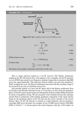 Sec. 4.2. Receiver Architectures 215
Example 4.33 (Continued)
f
(log scale) )
(
S f
1/f
Sth
fBW
Downconverted
GSM Channel
100 200
(kHz)
Figure 4.73 Effect of ﬂicker noise in low-IF GSM receiver.
Pn1 5
200 kHz

20 kHz
α
f
df (4.87)
5 fc · Sth ln 10 (4.88)
5 2.3fcSth. (4.89)
Without ﬂicker noise,
Pn2 ≈ (200 kHz)Sth. (4.90)
It follows that
Pn1
Pn2
5 2.3(5 3.62 dB). (4.91)
The ﬂicker noise penalty is therefore much lower in this case.
How is image rejection realized in a low-IF receiver? The Hartley architecture
employing the RC-CR network (Fig. 4.64) appears to be a candidate, but the IF spectrum
in a low-IF RX may extend to zero frequency, making it impossible to maintain a high IRR
across the signal bandwidth. (The high-pass Section exhibits zero gain near frequency!)
While avoiding this issue, the Weaver architecture must deal with the secondary image if
the second IF is not zero or with ﬂicker noise if it is.
One possible remedy is to move the 908 phase shift in the Hartley architecture from
the IF path to the RF path. Illustrated in Fig. 4.74, the idea is to ﬁrst create the quadrature
phases of the RF signal and the image and subsequently perform another Hilbert transform
by means of quadrature mixing. We also recognize some similarity between this topology
and the Weaver architecture: both multiply quadrature components of the signal and the
image by the quadrature phases of the LO and sum the results, possibly in the current
domain. Here, the RC-CR network is centered at a high frequency and can maintain a
reasonable IRR across the band. For example, for the 25-MHz receive band of 900-MHz
GSM, if (2πR1C1)21 is chosen equal to the center frequency, then Eq. (4.83) implies an
 