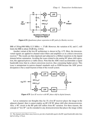 216 Chap. 4. Transceiver Architectures
IF
Output
t
cosω
t
ω
sin 2
2
LPF
LPF
RF
Input
R1
R1
C1
C1
Quadrature Phases of
Image and Signal
Figure 4.74 Quadrature phase separation in RF path of a Hartley receiver.
IRR of 20 log(900 MHz/12.5 MHz) 5 37 dB. However, the variation of R1 and C1 still
limits the IRR to about 20 dB [Eq. (4.82)].
Another variant of the low-IF architecture is shown in Fig. 4.75. Here, the downcon-
verted signals are applied to channel-select ﬁlters and ampliﬁers as in a direct-conversion
receiver.23
The results are then digitized and subjected to a Hilbert transform in the digital
domain before summation. Avoiding the issues related to the analog 908 phase shift opera-
tion, this approach proves a viable choice. Note that the ADCs must accommodate a signal
bandwidth twice that in a direct-conversion receiver, thus consuming higher power. This
issue is unimportant in narrow-channel standards such as GSM because the ADC power
dissipation is but a small fraction of that of the overall system.
LPF
90
LPF
t
cosωLO
t
ωLO
sin
ADC
ADC
)
(t
xRF
Figure 4.75 Low-IF receiver with 908 phase shift in digital domain.
Let us summarize our thoughts thus far. If a low-IF receiver places the image in the
adjacent channel, then it cannot employ an RC-CR 908 phase shift after downconversion.
Also, a 908 circuit in the RF path still suffers from RC variation. For these reasons, the
concept of “low IF” can be extended to any downconversion that places the image within
23. The channel-select ﬁlters must, however, provide a bandwidth equal to the RF signal bandwidth rather than
half of it [Fig. 4.72(a)].
 