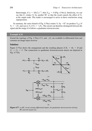218 Chap. 4. Transceiver Architectures
Interestingly, if ω 5 (R1C1)21, then Vout 5 0 [Fig. 4.76(c)]. Intuitively, we can
say that C1 rotates V2 by another 908 so that the result cancels the effect of V1
at the output node. The reader is encouraged to arrive at these conclusions using
superposition.
In summary, the series branch of Fig. 4.76(a) rotates V1 by 2458 (to produce Vout) if
V2 5 2jV1 and rejects V1 if V2 5 1jV1. The circuit can therefore distinguish between the
signal and the image if it follows a quadrature downconverter.
Example 4.34
Extend the topology of Fig. 4.76(a) if V1 and 2jV1 are available in differential form and
construct an image-reject receiver.
Solution:
Figure 4.77(a) shows the arrangement and the resulting phasors if R1 5 R2 5 R and
C1 5 C2 5 C. The connections to quadrature downconversion mixers are depicted in
Fig. 4.77(b).
R1 C1
V
V1 1
jV
V2 = −
V1
1
jV
V
1
jV
V2
1
jV
(a)
+
out1
Vout2
R C
V1
− = +
+
out1
Vout2
−
t
cos
t
sinω
ωLO
LO
VRF
R1
C1
out
V
R
C2
2
Vsig
+ Vim
Vsig V
− im
−
+
sig
+ im
jV −jV
sig im
jV jV
− +
(b)
+
V1
−
2 2
Figure 4.77 (a) RC circuit sensing differential inputs, (b) quadrature downconverter driving
RC network of part (a).
 