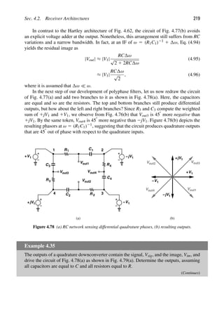 Sec. 4.2. Receiver Architectures 219
In contrast to the Hartley architecture of Fig. 4.62, the circuit of Fig. 4.77(b) avoids
an explicit voltage adder at the output. Nonetheless, this arrangement still suffers from RC
variations and a narrow bandwidth. In fact, at an IF of ω 5 (R1C1)21 1 ω, Eq. (4.94)
yields the residual image as
|Vout| ≈ |V1|
RC ω
√
2 1 2RC ω
(4.95)
≈ |V1|
RC ω
√
2
, (4.96)
where it is assumed that ω  ω.
In the next step of our development of polyphase ﬁlters, let us now redraw the circuit
of Fig. 4.77(a) and add two branches to it as shown in Fig. 4.78(a). Here, the capacitors
are equal and so are the resistors. The top and bottom branches still produce differential
outputs, but how about the left and right branches? Since R3 and C3 compute the weighted
sum of 1jV1 and 1V1, we observe from Fig. 4.76(b) that Vout3 is 458 more negative than
1jV1. By the same token, Vout4 is 458 more negative than 2jV1. Figure 4.78(b) depicts the
resulting phasors at ω 5 (R1C1)21, suggesting that the circuit produces quadrature outputs
that are 458 out of phase with respect to the quadrature inputs.
R1 C1
V
V 1
jV
+
out1
Vout2
C
R
C
Vout4
Vout3
R
C3
3
2 R 2
4
4
1 −
1
jV
+ V1
−
1 2
3
4
1
jV
V
1
jV
+
out1
Vout2
−
V
+ 1
V1
−
Vout3
Vout4
(a) (b)
Figure 4.78 (a) RC network sensing differential quadrature phases, (b) resulting outputs.
Example 4.35
The outputs of a quadrature downconverter contain the signal, Vsig, and the image, Vim, and
drive the circuit of Fig. 4.78(a) as shown in Fig. 4.79(a). Determine the outputs, assuming
all capacitors are equal to C and all resistors equal to R.
(Continues)
 