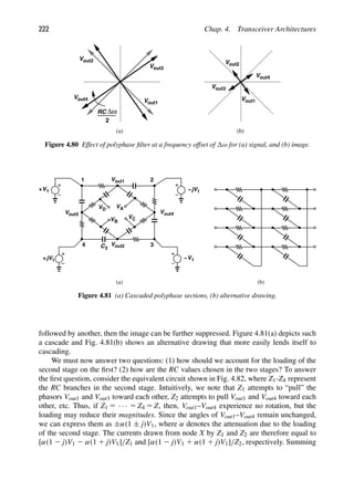 222 Chap. 4. Transceiver Architectures
Vout1
Vout2
Vout3
Vout4
RC Δω
2
Vout1
Vout2
V
V
(a) (b)
out4
out3
Figure 4.80 Effect of polyphase ﬁlter at a frequency offset of ω for (a) signal, and (b) image.
V
V 1
jV
+
out1
Vout2
C
Vout4
Vout3
2
1 −
1
jV
+ V1
−
1 2
3
4
(a)
VA
VB
(b)
VC
VD
Figure 4.81 (a) Cascaded polyphase sections, (b) alternative drawing.
followed by another, then the image can be further suppressed. Figure 4.81(a) depicts such
a cascade and Fig. 4.81(b) shows an alternative drawing that more easily lends itself to
cascading.
We must now answer two questions: (1) how should we account for the loading of the
second stage on the ﬁrst? (2) how are the RC values chosen in the two stages? To answer
the ﬁrst question, consider the equivalent circuit shown in Fig. 4.82, where Z1-Z4 represent
the RC branches in the second stage. Intuitively, we note that Z1 attempts to “pull” the
phasors Vout1 and Vout3 toward each other, Z2 attempts to pull Vout1 and Vout4 toward each
other, etc. Thus, if Z1 5 · · · 5 Z4 5 Z, then, Vout1–Vout4 experience no rotation, but the
loading may reduce their magnitudes. Since the angles of Vout1–Vout4 remain unchanged,
we can express them as ±α(1 ± j)V1, where α denotes the attenuation due to the loading
of the second stage. The currents drawn from node X by Z1 and Z2 are therefore equal to
[α(1 2 j)V1 2 α(1 1 j)V1]/Z1 and [α(1 2 j)V1 1 α(1 1 j)V1]/Z2, respectively. Summing
 