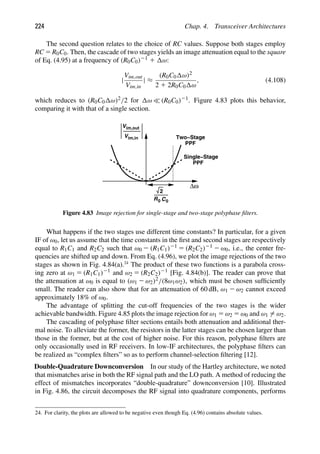 224 Chap. 4. Transceiver Architectures
The second question relates to the choice of RC values. Suppose both stages employ
RC 5 R0C0. Then, the cascade of two stages yields an image attenuation equal to the square
of Eq. (4.95) at a frequency of (R0C0)21 1 ω:
|
Vim,out
Vim,in
| ≈
(R0C0 ω)2
2 1 2R0C0 ω
, (4.108)
which reduces to (R0C0 ω)2/2 for ω  (R0C0)21. Figure 4.83 plots this behavior,
comparing it with that of a single section.
Δω
R0 C0
2
Vim,out
Vim,in Two−Stage
PPF
PPF
Single−Stage
Figure 4.83 Image rejection for single-stage and two-stage polyphase ﬁlters.
What happens if the two stages use different time constants? In particular, for a given
IF of ω0, let us assume that the time constants in the ﬁrst and second stages are respectively
equal to R1C1 and R2C2 such that ω0 2 (R1C1)21 5 (R2C2)21 2 ω0, i.e., the center fre-
quencies are shifted up and down. From Eq. (4.96), we plot the image rejections of the two
stages as shown in Fig. 4.84(a).24
The product of these two functions is a parabola cross-
ing zero at ω1 5 (R1C1)21 and ω2 5 (R2C2)21 [Fig. 4.84(b)]. The reader can prove that
the attenuation at ω0 is equal to (ω1 2 ω2)2/(8ω1ω2), which must be chosen sufﬁciently
small. The reader can also show that for an attenuation of 60 dB, ω1 2 ω2 cannot exceed
approximately 18% of ω0.
The advantage of splitting the cut-off frequencies of the two stages is the wider
achievable bandwidth. Figure 4.85 plots the image rejection for ω1 5 ω2 5 ω0 and ω1 5 ω2.
The cascading of polyphase ﬁlter sections entails both attenuation and additional ther-
mal noise. To alleviate the former, the resistors in the latter stages can be chosen larger than
those in the former, but at the cost of higher noise. For this reason, polyphase ﬁlters are
only occasionally used in RF receivers. In low-IF architectures, the polyphase ﬁlters can
be realized as “complex ﬁlters” so as to perform channel-selection ﬁltering [12].
Double-Quadrature Downconversion In our study of the Hartley architecture, we noted
that mismatches arise in both the RF signal path and the LO path. A method of reducing the
effect of mismatches incorporates “double-quadrature” downconversion [10]. Illustrated
in Fig. 4.86, the circuit decomposes the RF signal into quadrature components, performs
24. For clarity, the plots are allowed to be negative even though Eq. (4.96) contains absolute values.
 