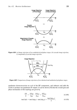 Sec. 4.2. Receiver Architectures 225
ω
R C
1
2 2
Image Rejection
of Second Stage
R C
1
Image Rejection
of First Stage
1 1
ω
R C
1
2 2
R C
1
1 1
ω0
Casade
Image Rejection
ω
R C
1
2 2
R C
1
1 1
ω0
Image Rejection
Magnitude of Casade
(c)
(a)
(b)
Figure 4.84 (a) Image rejections of two unidentical polyphase stages, (b) cascade image rejection,
(c) magnitude of cascade image rejection.
ω
R C
1
2 2
R C
1
1 1
ω0
Image Rejection
ω =
1 ω =
2 ω0
ω =
1 ω2
BW1
BW2
Figure 4.85 Comparison of image rejections of two identical and unidentical polyphase stages.
quadrature downconversion on each of the RF components, and subtracts and adds the
results to produce net quadrature IF outputs. It can be shown [10] that the overall gain and
phase mismatches of this topology are given by
A
A
5
ARF
ARF
·
ALO
ALO
1
Gmix
Gmix
(4.109)
tan( φ) 5 tan( φRF) · tan( φLO) 1
tan( φmix)
2
, (4.110)
 