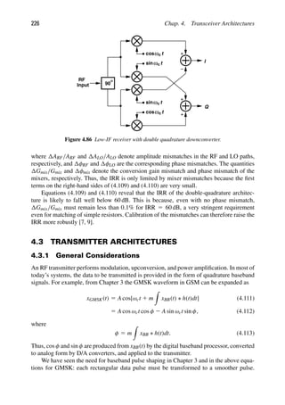 226 Chap. 4. Transceiver Architectures
t
ω
t
c
c
t
cosω
t
sin c
c
ω
90
RF
Input
I
Q
cos
sin
ω
Figure 4.86 Low-IF receiver with double quadrature downconverter.
where ARF/ARF and ALO/ALO denote amplitude mismatches in the RF and LO paths,
respectively, and φRF and φLO are the corresponding phase mismatches. The quantities
Gmix/Gmix and φmix denote the conversion gain mismatch and phase mismatch of the
mixers, respectively. Thus, the IRR is only limited by mixer mismatches because the ﬁrst
terms on the right-hand sides of (4.109) and (4.110) are very small.
Equations (4.109) and (4.110) reveal that the IRR of the double-quadrature architec-
ture is likely to fall well below 60 dB. This is because, even with no phase mismatch,
Gmix/Gmix must remain less than 0.1% for IRR 5 60 dB, a very stringent requirement
even for matching of simple resistors. Calibration of the mismatches can therefore raise the
IRR more robustly [7, 9].
4.3 TRANSMITTER ARCHITECTURES
4.3.1 General Considerations
An RF transmitter performs modulation, upconversion, and power ampliﬁcation. In most of
today’s systems, the data to be transmitted is provided in the form of quadrature baseband
signals. For example, from Chapter 3 the GMSK waveform in GSM can be expanded as
xGMSK(t) 5 A cos[ωct 1 m

xBB(t) ∗ h(t)dt] (4.111)
5 A cos ωct cos φ 2 A sin ωct sin φ, (4.112)
where
φ 5 m

xBB ∗ h(t)dt. (4.113)
Thus, cos φ and sin φ are produced from xBB(t) by the digital baseband processor, converted
to analog form by D/A converters, and applied to the transmitter.
We have seen the need for baseband pulse shaping in Chapter 3 and in the above equa-
tions for GMSK: each rectangular data pulse must be transformed to a smoother pulse.
 