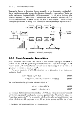 Sec. 4.3. Transmitter Architectures 227
Since pulse shaping in the analog domain, especially at low frequencies, requires bulky
ﬁlters, each incoming pulse is mapped to the desired shape by a combination of digital and
analog techniques. Illustrated in Fig. 4.87 is an example [13, 14], where the input pulse
generates a sequence of addresses, e.g., it enables a counter, producing a set of levels from
two read-only memories (ROMs). (We say the pulse is “oversampled.”) These levels are
subsequently converted to analog form, yielding the desired pulse shape at points A and B.
Baseband
Data Signal
Modulated
LPF
LPF
DAC
I ROM
DAC
Q ROM
Address
Generator
t
t
t t
A
B
t
cosω
t
sinωc
c
Figure 4.87 Baseband pulse shaping.
4.3.2 Direct-Conversion Transmitters
Most transmitter architectures are similar to the receiver topologies described in
Section 4.2, but with the operations performed in “reverse” order. For example, an RX
cascade of an LNA and quadrature downconversion mixers suggests a TX cascade of
quadrature upconversion mixers and a PA.
The above expression of a GMSK waveform can be generalized to any narrowband
modulated signal:
x(t) 5 A(t) cos[ωct 1 φ(t)] (4.114)
5 A(t) cos ωct cos[φ(t)] 2 A(t) sin ωct sin[φ(t)]. (4.115)
We therefore deﬁne the quadrature baseband signals as
xBB,I(t) 5 A(t) cos[φ(t)] (4.116)
xBB,Q(t) 5 A(t) sin[φ(t)], (4.117)
and construct the transmitter as shown in Fig. 4.88. Called a “direct-conversion” transmit-
ter, this topology directly translates the baseband spectrum to the RF carrier by means of a
“quadrature upconverter.”25
The upconverter is followed by a PA and a matching network,
whose role is to provide maximum power delivery to the antenna and ﬁlter out-of-band
25. Also known as a “quadrature modulator” or a “vector modulator.”
 