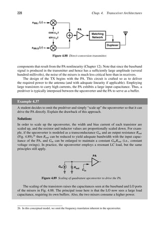 228 Chap. 4. Transceiver Architectures
Matching
Network
PA
Duplexer
t
cos
t
sinω c
ωc
)
(t
xBB,I
)
(t
xBB,Q
Figure 4.88 Direct-conversion transmitter.
components that result from the PA nonlinearity (Chapter 12). Note that since the baseband
signal is produced in the transmitter and hence has a sufﬁciently large amplitude (several
hundred millivolts), the noise of the mixers is much less critical here than in receivers.
The design of the TX begins with the PA. This circuit is crafted so as to deliver
the required power to the antenna (and with adequate linearity if applicable). Employing
large transistors to carry high currents, the PA exhibits a large input capacitance. Thus, a
predriver is typically interposed between the upconverter and the PA to serve as a buffer.
Example 4.37
A student decides to omit the predriver and simply “scale up” the upconverter so that it can
drive the PA directly. Explain the drawback of this approach.
Solution:
In order to scale up the upconverter, the width and bias current of each transistor are
scaled up, and the resistor and inductor values are proportionally scaled down. For exam-
ple, if the upconverter is modeled as a transconductance Gm and an output resistance Rout
(Fig. 4.89),26
then Rout can be reduced to yield adequate bandwidth with the input capac-
itance of the PA, and Gm can be enlarged to maintain a constant GmRout (i.e., constant
voltage swings). In practice, the upconverter employs a resonant LC load, but the same
principles still apply.
PA
m
G Rout
Cin
Figure 4.89 Scaling of quadrature upconverter to drive the PA.
The scaling of the transistors raises the capacitances seen at the baseband and LO ports
of the mixers in Fig. 4.88. The principal issue here is that the LO now sees a large load
capacitance, requiring its own buffers. Also, the two mixers consume a higher power.
26. In this conceptual model, we omit the frequency translation inherent in the upconverter.
 