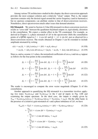 Sec. 4.3. Transmitter Architectures 229
Among various TX architectures studied in this chapter, the direct-conversion approach
provides the most compact solution and a relatively “clean” output. That is, the output
spectrum contains only the desired signal around the carrier frequency (and its harmonics)
but no spurious components—an attribute similar to that of direct-conversion receivers.
Nonetheless, direct upconversion entails other issues that demand attention.
I/Q Mismatch We noted in Section 4.2 that I/Q mismatch in direct-conversion receivers
results in “cross-talk” between the quadrature baseband outputs or, equivalently, distortion
in the constellation. We expect a similar effect in the TX counterpart. For example, as
derived in Chapter 3, a phase mismatch of θ in the upconverter shifts the constellation
points of a QPSK signal to I 5 ± cos θ and Q 5 ±1 ± sin θ, just as observed for a
direct-conversion receiver. The results obtained in Chapter 3 can be extended to include
amplitude mismatch by writing
x(t) 5 α1(Ac 1 Ac) cos(ωct 1 θ) 1 α2Ac sin ωct (4.118)
5 α1(Ac 1 Ac) cos θ cos ωct 1 [α2Ac 2 α1(Ac 1 Ac) sin θ] sin ωct. (4.119)
Since α1 and α2 assume ±1 values, the normalized coefﬁcients of cos ωct and sin ωct appear
as follows for the four points in the constellation:
β1 5 1

1 1
Ac
Ac

cos θ, β2 5 1 2

1 1
Ac
Ac

sin θ (4.120)
β1 5 1

1 1
Ac
Ac

cos θ, β2 5 21 2

1 1
Ac
Ac

sin θ (4.121)
β1 5 2

1 1
Ac
Ac

cos θ, β2 5 1 1

1 1
Ac
Ac

sin θ (4.122)
β1 5 2

1 1
Ac
Ac

cos θ, β2 5 21 1

1 1
Ac
Ac

sin θ. (4.123)
The reader is encouraged to compute the error vector magnitude (Chapter 3) of this
constellation.
Another approach to quantifying the I/Q mismatch in a transmitter involves apply-
ing two tones V0 cos ωint and V0 sin ωint to the I and Q inputs in Fig. 4.88 and
examining the output spectrum. In the ideal case, the output is simply given by
Vout 5 V0 cos ωint cos ωc t2 V0 sin ωint sin ωct 5 V0 cos(ωc 1 ωin)t. On the other hand, in
the presence of a (relative) gain mismatch of ε and a phase imbalance of θ, we have
Vout(t) 5 V0(1 1 ε) cos ωint cos(ωct 1 θ) 2 V0 sin ωint sin ωct (4.124)
5
V0
2
[(1 1 ε) cos θ 1 1] cos(ωct 1 ωin)t
2
V0
2
(1 1 ε) sin θ sin(ωc 1 ωin)t
1
V0
2
[(1 1 ε) cos θ 2 1] cos(ωc 2 ωin)t
2
V0
2
(1 1 ε) sin θ sin(ωc 2 ωin)t. (4.125)
 