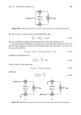 Sec. 4.3. Transmitter Architectures 231
t
cos
t
sinω c
ωc
t
cosωin
V0 Vout3
Figure 4.90 Quadrature upconverter sensing a single sinusoid to reveal phase mismatch.
We observe that ε is forced to zero as described above, then
V2
out3 2 2V2
out1 5 sin θ. (4.132)
Thus, the calibration of phase mismatch proceeds to drive this quantity to zero.
For gain mismatch calibration, we perform two consecutive tests. Depicted in Fig. 4.91,
the tests entail applying a sinusoid to one baseband input while the other is set to zero. For
the case in Fig. 4.91(a),
Vout1(t) 5 V0(1 1 ε) cos ωint cos(ωct 1 θ), (4.133)
yielding an average power of
V2
out1(t) 5
V2
0
2
1 V2
0 ε. (4.134)
In Fig. 4.91(b), on the other hand,
Vout2(t) 5 V0 cos ωint sin ωct, (4.135)
producing
V2
out2(t) 5
V2
0
2
. (4.136)
t
cos
t
sinω c
ωc
t
cosωin
V0
t
cos
t
sinω c
ωc
t
cosωin
V0
(a) (b)
Vout1 Vout2
Figure 4.91 Quadrature upconverter sensing a cosine at (a) the I input, (b) at the Q input.
 