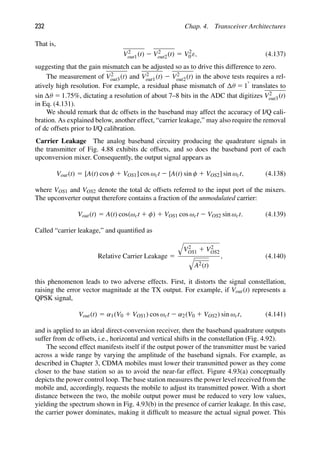 232 Chap. 4. Transceiver Architectures
That is,
V2
out1(t) 2 V2
out2(t) 5 V2
0 ε, (4.137)
suggesting that the gain mismatch can be adjusted so as to drive this difference to zero.
The measurement of V2
out3(t) and V2
out1(t) 2 V2
out2(t) in the above tests requires a rel-
atively high resolution. For example, a residual phase mismatch of θ 5 18 translates to
sin θ 5 1.75%, dictating a resolution of about 7–8 bits in the ADC that digitizes V2
out3(t)
in Eq. (4.131).
We should remark that dc offsets in the baseband may affect the accuracy of I/Q cali-
bration. As explained below, another effect, “carrier leakage,” may also require the removal
of dc offsets prior to I/Q calibration.
Carrier Leakage The analog baseband circuitry producing the quadrature signals in
the transmitter of Fig. 4.88 exhibits dc offsets, and so does the baseband port of each
upconversion mixer. Consequently, the output signal appears as
Vout(t) 5 [A(t) cos φ 1 VOS1] cos ωct 2 [A(t) sin φ 1 VOS2] sin ωct, (4.138)
where VOS1 and VOS2 denote the total dc offsets referred to the input port of the mixers.
The upconverter output therefore contains a fraction of the unmodulated carrier:
Vout(t) 5 A(t) cos(ωct 1 φ) 1 VOS1 cos ωct 2 VOS2 sin ωct. (4.139)
Called “carrier leakage,” and quantiﬁed as
Relative Carrier Leakage 5

V2
OS1 1 V2
OS2

A2(t)
, (4.140)
this phenomenon leads to two adverse effects. First, it distorts the signal constellation,
raising the error vector magnitude at the TX output. For example, if Vout(t) represents a
QPSK signal,
Vout(t) 5 α1(V0 1 VOS1) cos ωct 2 α2(V0 1 VOS2) sin ωct, (4.141)
and is applied to an ideal direct-conversion receiver, then the baseband quadrature outputs
suffer from dc offsets, i.e., horizontal and vertical shifts in the constellation (Fig. 4.92).
The second effect manifests itself if the output power of the transmitter must be varied
across a wide range by varying the amplitude of the baseband signals. For example, as
described in Chapter 3, CDMA mobiles must lower their transmitted power as they come
closer to the base station so as to avoid the near-far effect. Figure 4.93(a) conceptually
depicts the power control loop. The base station measures the power level received from the
mobile and, accordingly, requests the mobile to adjust its transmitted power. With a short
distance between the two, the mobile output power must be reduced to very low values,
yielding the spectrum shown in Fig. 4.93(b) in the presence of carrier leakage. In this case,
the carrier power dominates, making it difﬁcult to measure the actual signal power. This
 