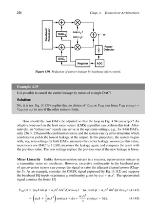 234 Chap. 4. Transceiver Architectures
t
cos
t
sinω c
ωc
Power
Detector
ADC
Register
DAC I
DAC Q
Baseband
Processor
Figure 4.94 Reduction of carrier leakage by baseband offset control.
Example 4.39
Is it possible to cancel the carrier leakage by means of a single DAC?
Solution:
No, it is not. Eq. (4.139) implies that no choice of VOS1 or VOS2 can force VOS1 cos ωct 2
VOS2 sin ωct to zero if the other remains ﬁnite.
How should the two DACs be adjusted so that the loop in Fig. 4.94 converges? An
adaptive loop such as the least mean square (LMS) algorithm can perform this task. Alter-
natively, an “exhaustive” search can arrive at the optimum settings; e.g., for 8-bit DACs,
only 256 3 256 possible combinations exist, and the system can try all to determine which
combination yields the lowest leakage at the output. In this procedure, the system begins
with, say, zero settings for both DACs, measures the carrier leakage, memorizes this value,
increments one DAC by 1 LSB, measures the leakage again, and compares the result with
the previous value. The new settings replace the previous ones if the new leakage is lower.
Mixer Linearity Unlike downconversion mixers in a receiver, upconversion mixers in
a transmitter sense no interferers. However, excessive nonlinearity in the baseband port
of upconversion mixers can corrupt the signal or raise the adjacent channel power (Chap-
ter 3). As an example, consider the GMSK signal expressed by Eq. (4.112) and suppose
the baseband I/Q inputs experience a nonlinearity given by α1x 1 α3x3. The upconverted
signal assumes the form [15]
Vout(t) 5 (α1A cos φ 1 α3A3
cos3
φ) cos ωct 2 (α1A sin φ 1 α3A3
sin3
φ) sin ωct (4.142)
5

α1A 1
3
4
α3A3

cos(ωct 1 φ) 1
α3A3
4
cos(ωct 2 3φ). (4.143)
 